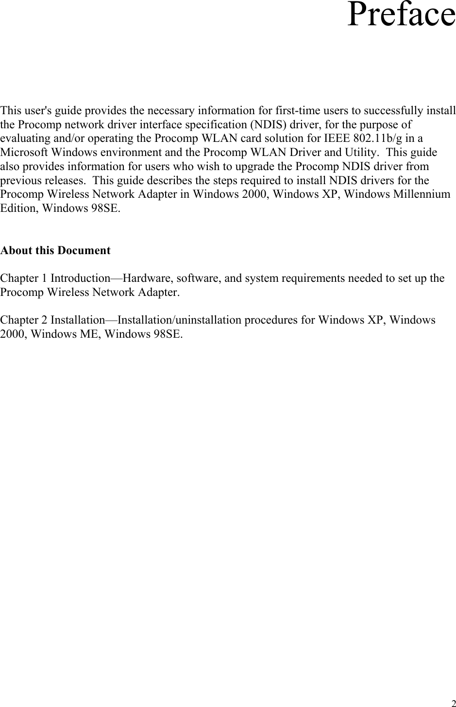 2 Preface      This user&apos;s guide provides the necessary information for first-time users to successfully install the Procomp network driver interface specification (NDIS) driver, for the purpose of evaluating and/or operating the Procomp WLAN card solution for IEEE 802.11b/g in a Microsoft Windows environment and the Procomp WLAN Driver and Utility.  This guide also provides information for users who wish to upgrade the Procomp NDIS driver from previous releases.  This guide describes the steps required to install NDIS drivers for the Procomp Wireless Network Adapter in Windows 2000, Windows XP, Windows Millennium Edition, Windows 98SE.   About this Document  Chapter 1 Introduction—Hardware, software, and system requirements needed to set up the Procomp Wireless Network Adapter.  Chapter 2 Installation—Installation/uninstallation procedures for Windows XP, Windows 2000, Windows ME, Windows 98SE.                       