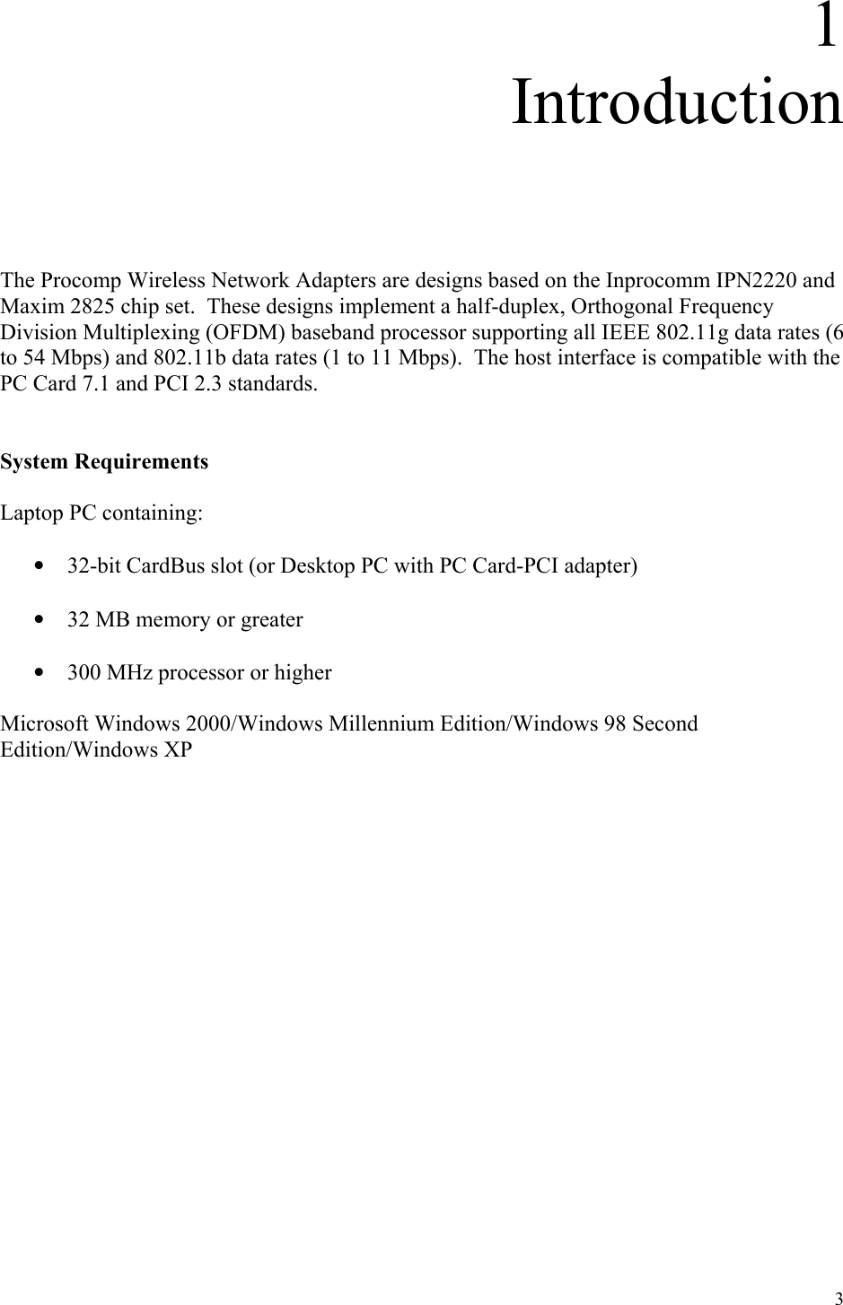 3 1 Introduction      The Procomp Wireless Network Adapters are designs based on the Inprocomm IPN2220 and Maxim 2825 chip set.  These designs implement a half-duplex, Orthogonal Frequency Division Multiplexing (OFDM) baseband processor supporting all IEEE 802.11g data rates (6 to 54 Mbps) and 802.11b data rates (1 to 11 Mbps).  The host interface is compatible with the PC Card 7.1 and PCI 2.3 standards.     System Requirements  Laptop PC containing:  •  32-bit CardBus slot (or Desktop PC with PC Card-PCI adapter)  •  32 MB memory or greater  •  300 MHz processor or higher  Microsoft Windows 2000/Windows Millennium Edition/Windows 98 Second Edition/Windows XP                 