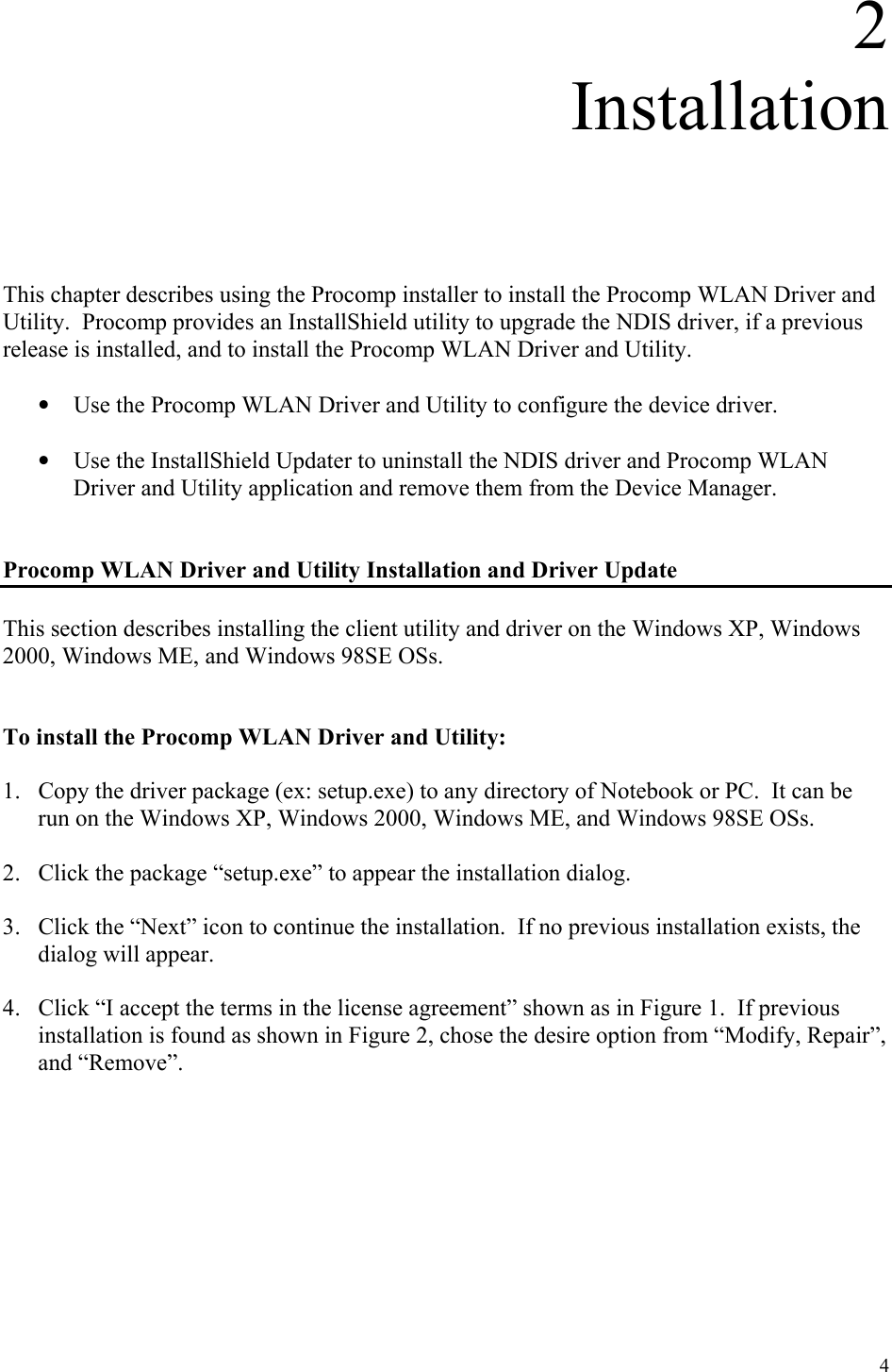 4 2 Installation      This chapter describes using the Procomp installer to install the Procomp WLAN Driver and Utility.  Procomp provides an InstallShield utility to upgrade the NDIS driver, if a previous release is installed, and to install the Procomp WLAN Driver and Utility.  •  Use the Procomp WLAN Driver and Utility to configure the device driver.   •  Use the InstallShield Updater to uninstall the NDIS driver and Procomp WLAN Driver and Utility application and remove them from the Device Manager.   Procomp WLAN Driver and Utility Installation and Driver Update  This section describes installing the client utility and driver on the Windows XP, Windows 2000, Windows ME, and Windows 98SE OSs.   To install the Procomp WLAN Driver and Utility:  1.  Copy the driver package (ex: setup.exe) to any directory of Notebook or PC.  It can be run on the Windows XP, Windows 2000, Windows ME, and Windows 98SE OSs.  2.  Click the package “setup.exe” to appear the installation dialog.  3.  Click the “Next” icon to continue the installation.  If no previous installation exists, the dialog will appear.  4.  Click “I accept the terms in the license agreement” shown as in Figure 1.  If previous installation is found as shown in Figure 2, chose the desire option from “Modify, Repair”, and “Remove”.     