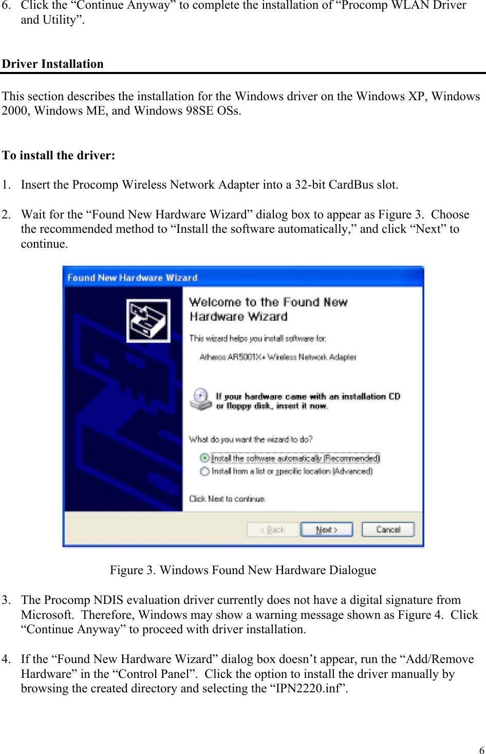 6 6.  Click the “Continue Anyway” to complete the installation of “Procomp WLAN Driver and Utility”.   Driver Installation  This section describes the installation for the Windows driver on the Windows XP, Windows 2000, Windows ME, and Windows 98SE OSs.    To install the driver:  1.  Insert the Procomp Wireless Network Adapter into a 32-bit CardBus slot.  2.  Wait for the “Found New Hardware Wizard” dialog box to appear as Figure 3.  Choose the recommended method to “Install the software automatically,” and click “Next” to continue.    Figure 3. Windows Found New Hardware Dialogue  3.  The Procomp NDIS evaluation driver currently does not have a digital signature from Microsoft.  Therefore, Windows may show a warning message shown as Figure 4.  Click “Continue Anyway” to proceed with driver installation.  4.  If the “Found New Hardware Wizard” dialog box doesn’t appear, run the “Add/Remove Hardware” in the “Control Panel”.  Click the option to install the driver manually by browsing the created directory and selecting the “IPN2220.inf”. 