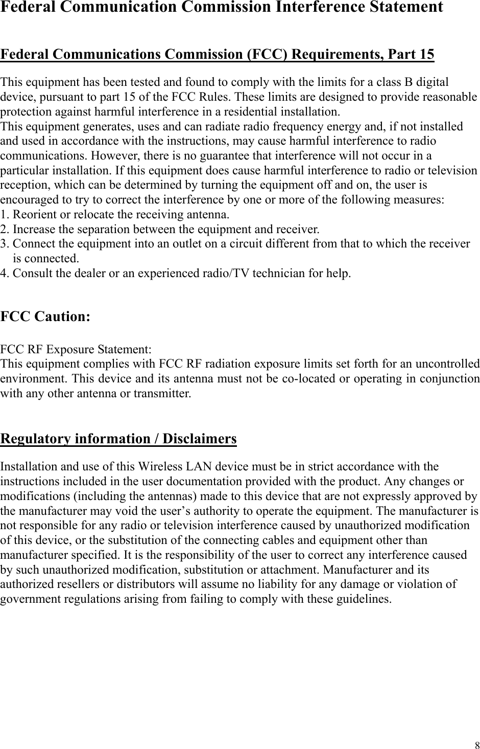 8 Federal Communication Commission Interference Statement   Federal Communications Commission (FCC) Requirements, Part 15  This equipment has been tested and found to comply with the limits for a class B digital device, pursuant to part 15 of the FCC Rules. These limits are designed to provide reasonable protection against harmful interference in a residential installation. This equipment generates, uses and can radiate radio frequency energy and, if not installed and used in accordance with the instructions, may cause harmful interference to radio communications. However, there is no guarantee that interference will not occur in a particular installation. If this equipment does cause harmful interference to radio or television reception, which can be determined by turning the equipment off and on, the user is encouraged to try to correct the interference by one or more of the following measures: 1. Reorient or relocate the receiving antenna. 2. Increase the separation between the equipment and receiver. 3. Connect the equipment into an outlet on a circuit different from that to which the receiver is connected. 4. Consult the dealer or an experienced radio/TV technician for help.   FCC Caution:   FCC RF Exposure Statement: This equipment complies with FCC RF radiation exposure limits set forth for an uncontrolled environment. This device and its antenna must not be co-located or operating in conjunction with any other antenna or transmitter.   Regulatory information / Disclaimers  Installation and use of this Wireless LAN device must be in strict accordance with the instructions included in the user documentation provided with the product. Any changes or modifications (including the antennas) made to this device that are not expressly approved by the manufacturer may void the user’s authority to operate the equipment. The manufacturer is not responsible for any radio or television interference caused by unauthorized modification of this device, or the substitution of the connecting cables and equipment other than manufacturer specified. It is the responsibility of the user to correct any interference caused by such unauthorized modification, substitution or attachment. Manufacturer and its authorized resellers or distributors will assume no liability for any damage or violation of government regulations arising from failing to comply with these guidelines. 