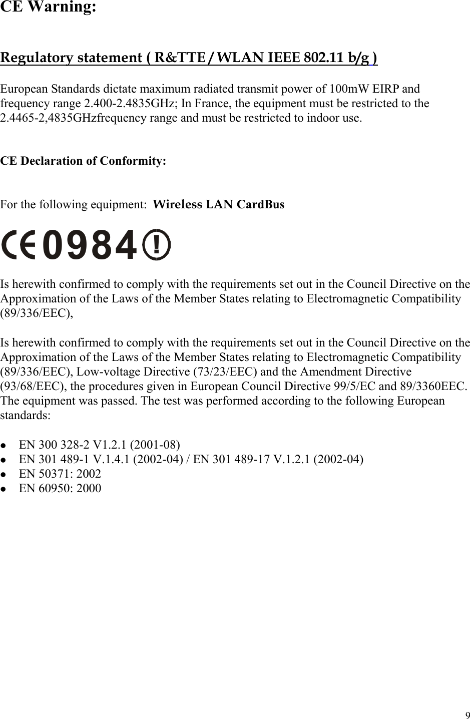 9  CE Warning:   Regulatory statement ( R&amp;TTE / WLAN IEEE 802.11 b/g )  European Standards dictate maximum radiated transmit power of 100mW EIRP and frequency range 2.400-2.4835GHz; In France, the equipment must be restricted to the 2.4465-2,4835GHzfrequency range and must be restricted to indoor use.    CE Declaration of Conformity:   For the following equipment:  Wireless LAN CardBus    !0984  Is herewith confirmed to comply with the requirements set out in the Council Directive on the Approximation of the Laws of the Member States relating to Electromagnetic Compatibility (89/336/EEC),  Is herewith confirmed to comply with the requirements set out in the Council Directive on the Approximation of the Laws of the Member States relating to Electromagnetic Compatibility (89/336/EEC), Low-voltage Directive (73/23/EEC) and the Amendment Directive (93/68/EEC), the procedures given in European Council Directive 99/5/EC and 89/3360EEC.  The equipment was passed. The test was performed according to the following European standards:    EN 300 328-2 V1.2.1 (2001-08)   EN 301 489-1 V.1.4.1 (2002-04) / EN 301 489-17 V.1.2.1 (2002-04)   EN 50371: 2002   EN 60950: 2000   