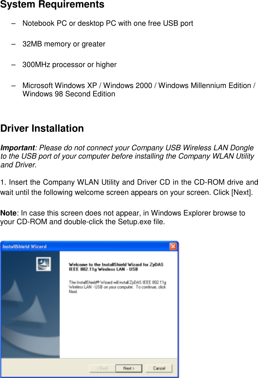  System Requirements  –  Notebook PC or desktop PC with one free USB port  –  32MB memory or greater  –  300MHz processor or higher  –  Microsoft Windows XP / Windows 2000 / Windows Millennium Edition / Windows 98 Second Edition    Driver Installation  Important: Please do not connect your Company USB Wireless LAN Dongle to the USB port of your computer before installing the Company WLAN Utility and Driver.  1. Insert the Company WLAN Utility and Driver CD in the CD-ROM drive and wait until the following welcome screen appears on your screen. Click [Next].  Note: In case this screen does not appear, in Windows Explorer browse to your CD-ROM and double-click the Setup.exe file.     