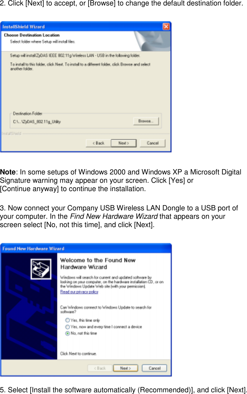  2. Click [Next] to accept, or [Browse] to change the default destination folder.      Note: In some setups of Windows 2000 and Windows XP a Microsoft Digital Signature warning may appear on your screen. Click [Yes] or [Continue anyway] to continue the installation.  3. Now connect your Company USB Wireless LAN Dongle to a USB port of your computer. In the Find New Hardware Wizard that appears on your screen select [No, not this time], and click [Next].     5. Select [Install the software automatically (Recommended)], and click [Next].  