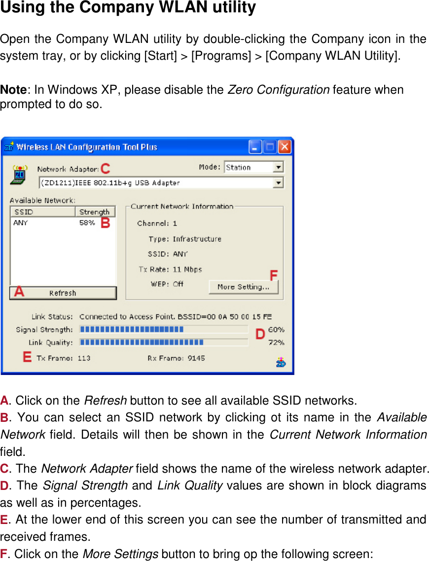  Using the Company WLAN utility  Open the Company WLAN utility by double-clicking the Company icon in the system tray, or by clicking [Start] &gt; [Programs] &gt; [Company WLAN Utility].  Note: In Windows XP, please disable the Zero Configuration feature when prompted to do so.      A. Click on the Refresh button to see all available SSID networks. B. You can select an SSID network by clicking ot its name in the Available Network field. Details will then be shown in the Current Network Information field. C. The Network Adapter field shows the name of the wireless network adapter. D. The Signal Strength and Link Quality values are shown in block diagrams as well as in percentages. E. At the lower end of this screen you can see the number of transmitted and received frames. F. Click on the More Settings button to bring op the following screen:  