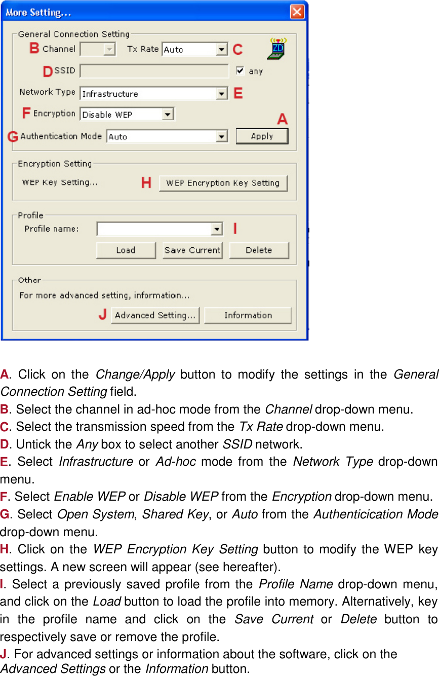     A. Click on the Change/Apply button to modify the settings in the General Connection Setting field. B. Select the channel in ad-hoc mode from the Channel drop-down menu. C. Select the transmission speed from the Tx Rate drop-down menu. D. Untick the Any box to select another SSID network. E. Select Infrastructure or Ad-hoc mode from the Network Type drop-down menu. F. Select Enable WEP or Disable WEP from the Encryption drop-down menu. G. Select Open System, Shared Key, or Auto from the Authenticication Mode drop-down menu. H. Click on the WEP Encryption Key Setting button to modify the WEP key settings. A new screen will appear (see hereafter). I. Select a previously saved profile from the Profile Name drop-down menu, and click on the Load button to load the profile into memory. Alternatively, key in the profile name and click on the Save Current or Delete button to respectively save or remove the profile. J. For advanced settings or information about the software, click on the Advanced Settings or the Information button.   