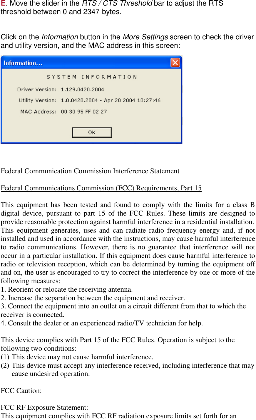 E. Move the slider in the RTS / CTS Threshold bar to adjust the RTS threshold between 0 and 2347-bytes.   Click on the Information button in the More Settings screen to check the driver and utility version, and the MAC address in this screen:       Federal Communication Commission Interference Statement  Federal Communications Commission (FCC) Requirements, Part 15  This equipment has been tested and found to comply with the limits for a class B digital device, pursuant to part 15 of the FCC Rules. These limits are designed to provide reasonable protection against harmful interference in a residential installation.  This equipment generates, uses and can radiate radio frequency energy and, if not installed and used in accordance with the instructions, may cause harmful interference to radio communications. However, there is no guarantee that interference will not occur in a particular installation. If this equipment does cause harmful interference to radio or television reception, which can be determined by turning the equipment off and on, the user is encouraged to try to correct the interference by one or more of the following measures:  1. Reorient or relocate the receiving antenna. 2. Increase the separation between the equipment and receiver. 3. Connect the equipment into an outlet on a circuit different from that to which the receiver is connected. 4. Consult the dealer or an experienced radio/TV technician for help.  This device complies with Part 15 of the FCC Rules. Operation is subject to the following two conditions: (1) This device may not cause harmful interference. (2) This device must accept any interference received, including interference that may cause undesired operation.  FCC Caution:  FCC RF Exposure Statement: This equipment complies with FCC RF radiation exposure limits set forth for an 