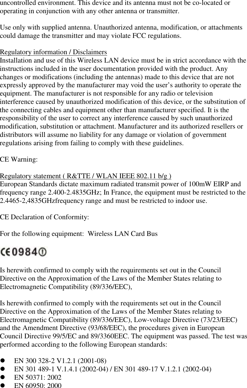 uncontrolled environment. This device and its antenna must not be co-located or operating in conjunction with any other antenna or transmitter.   Use only with supplied antenna. Unauthorized antenna, modification, or attachments could damage the transmitter and may violate FCC regulations.  Regulatory information / Disclaimers Installation and use of this Wireless LAN device must be in strict accordance with the instructions included in the user documentation provided with the product. Any changes or modifications (including the antennas) made to this device that are not expressly approved by the manufacturer may void the user’s authority to operate the equipment. The manufacturer is not responsible for any radio or television interference caused by unauthorized modification of this device, or the substitution of the connecting cables and equipment other than manufacturer specified. It is the responsibility of the user to correct any interference caused by such unauthorized modification, substitution or attachment. Manufacturer and its authorized resellers or distributors will assume no liability for any damage or violation of government regulations arising from failing to comply with these guidelines.  CE Warning:  Regulatory statement ( R&amp;TTE / WLAN IEEE 802.11 b/g ) European Standards dictate maximum radiated transmit power of 100mW EIRP and frequency range 2.400-2.4835GHz; In France, the equipment must be restricted to the 2.4465-2,4835GHzfrequency range and must be restricted to indoor use.    CE Declaration of Conformity:  For the following equipment:  Wireless LAN Card Bus    Is herewith confirmed to comply with the requirements set out in the Council Directive on the Approximation of the Laws of the Member States relating to Electromagnetic Compatibility (89/336/EEC),  Is herewith confirmed to comply with the requirements set out in the Council Directive on the Approximation of the Laws of the Member States relating to Electromagnetic Compatibility (89/336/EEC), Low-voltage Directive (73/23/EEC) and the Amendment Directive (93/68/EEC), the procedures given in European Council Directive 99/5/EC and 89/3360EEC. The equipment was passed. The test was performed according to the following European standards:    EN 300 328-2 V1.2.1 (2001-08)   EN 301 489-1 V.1.4.1 (2002-04) / EN 301 489-17 V.1.2.1 (2002-04)   EN 50371: 2002   EN 60950: 2000  