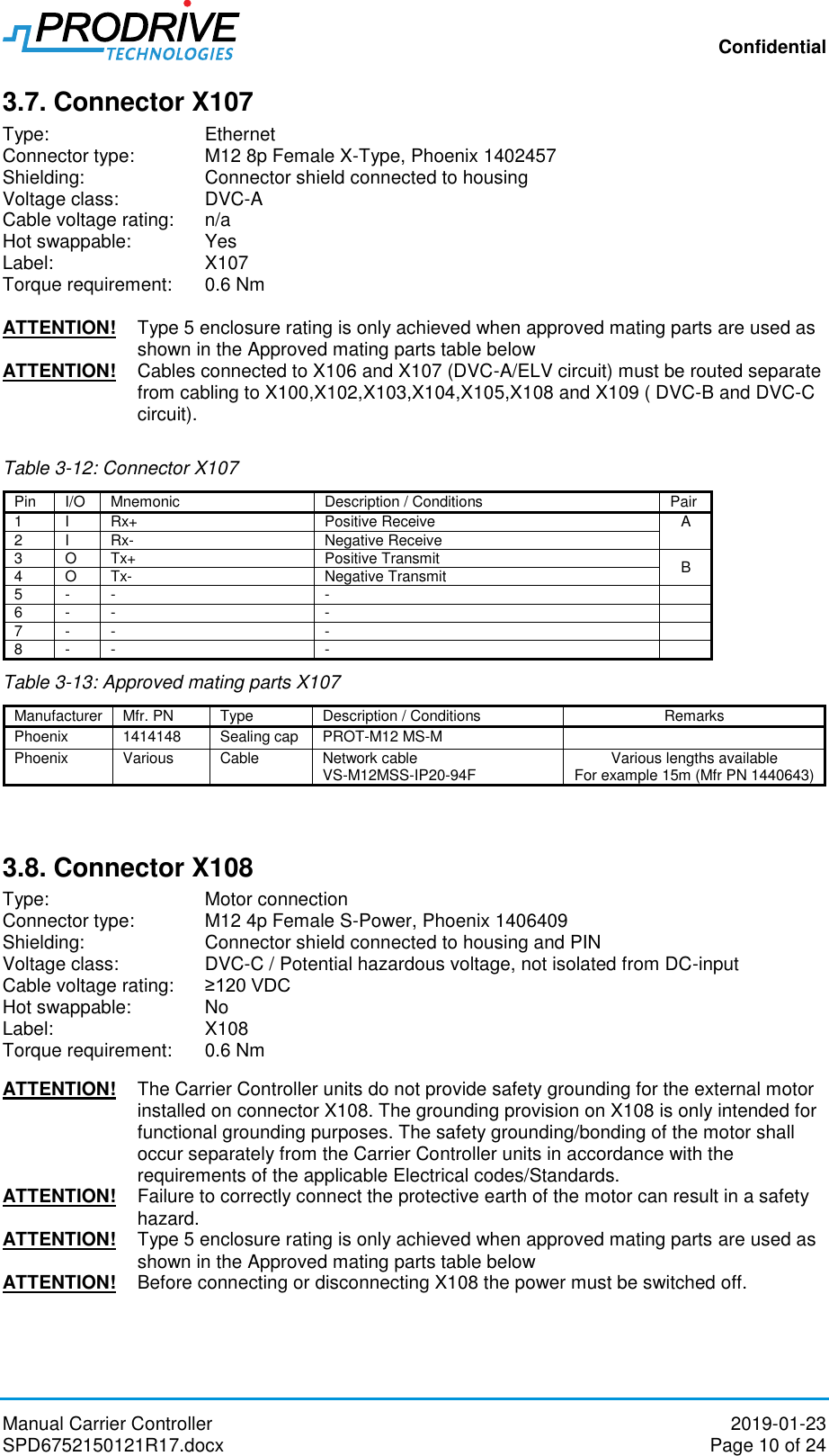 Confidential Manual Carrier Controller  2019-01-23 SPD6752150121R17.docx  Page 10 of 24 3.7. Connector X107 Type:       Ethernet Connector type:   M12 8p Female X-Type, Phoenix 1402457 Shielding:    Connector shield connected to housing Voltage class:    DVC-A Cable voltage rating:   n/a Hot swappable:   Yes Label:       X107 Torque requirement:  0.6 Nm  ATTENTION!  Type 5 enclosure rating is only achieved when approved mating parts are used as shown in the Approved mating parts table below  ATTENTION!  Cables connected to X106 and X107 (DVC-A/ELV circuit) must be routed separate from cabling to X100,X102,X103,X104,X105,X108 and X109 ( DVC-B and DVC-C circuit).  Table 3-12: Connector X107 Pin I/O Mnemonic Description / Conditions Pair 1 I Rx+ Positive Receive A 2 I Rx- Negative Receive 3 O Tx+ Positive Transmit B 4 O Tx- Negative Transmit 5 - - -  6 - - -  7 - - -  8 - - -  Table 3-13: Approved mating parts X107   3.8. Connector X108 Type:       Motor connection Connector type:   M12 4p Female S-Power, Phoenix 1406409 Shielding:    Connector shield connected to housing and PIN Voltage class:    DVC-C / Potential hazardous voltage, not isolated from DC-input Cable voltage rating:   ≥120 VDC Hot swappable:   No Label:       X108 Torque requirement:  0.6 Nm  ATTENTION!   The Carrier Controller units do not provide safety grounding for the external motor installed on connector X108. The grounding provision on X108 is only intended for functional grounding purposes. The safety grounding/bonding of the motor shall occur separately from the Carrier Controller units in accordance with the requirements of the applicable Electrical codes/Standards. ATTENTION!   Failure to correctly connect the protective earth of the motor can result in a safety hazard. ATTENTION!  Type 5 enclosure rating is only achieved when approved mating parts are used as shown in the Approved mating parts table below  ATTENTION!  Before connecting or disconnecting X108 the power must be switched off.  Manufacturer Mfr. PN Type Description / Conditions Remarks Phoenix 1414148 Sealing cap PROT-M12 MS-M  Phoenix Various Cable Network cable  VS-M12MSS-IP20-94F Various lengths available For example 15m (Mfr PN 1440643)  