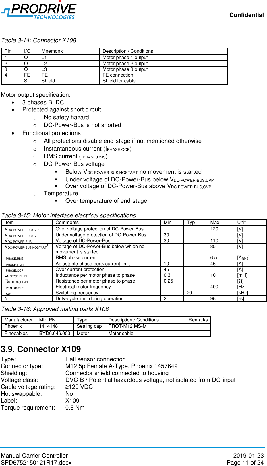 Confidential Manual Carrier Controller  2019-01-23 SPD6752150121R17.docx  Page 11 of 24  Table 3-14: Connector X108 Pin I/O Mnemonic Description / Conditions 1 O L1 Motor phase 1 output 2 O L2 Motor phase 2 output 3 O L3 Motor phase 3 output 4 FE FE FE connection - S Shield Shield for cable  Motor output specification:   3 phases BLDC   Protected against short circuit o  No safety hazard o DC-Power-Bus is not shorted    Functional protections o  All protections disable end-stage if not mentioned otherwise o  Instantaneous current (IPHASE,OCP) o  RMS current (IPHASE,RMS) o DC-Power-Bus voltage    Below VDC-POWER-BUS,NOSTART no movement is started   Under voltage of DC-Power-Bus below VDC-POWER-BUS,UVP    Over voltage of DC-Power-Bus above VDC-POWER-BUS,OVP o  Temperature   Over temperature of end-stage  Table 3-15: Motor Interface electrical specifications Item Comments Min Typ Max Unit VDC-POWER-BUS,OVP  Over voltage protection of DC-Power-Bus    120 [V] VDC-POWER-BUS,UVP  Under voltage protection of DC-Power-Bus  30   [V] VDC-POWER-BUS Voltage of DC-Power-Bus  30  110 [V] VDC-POWER-BUS,NOSTART1  Voltage of DC-Power-Bus below which no movement is started   85 [V] IPHASE,RMS RMS phase current   6.5 [ARMS] IPHASE,LIMIT Adjustable phase peak current limit 10  45 [A] IPHASE,OCP Over current protection 45   [A] LMOTOR,PH-PH Inductance per motor phase to phase 0.3  10 [mH] RMOTOR,PH-PH Resistance per motor phase to phase 0.25   [Ω] fMOTOR,ELE Electrical motor frequency   400 [Hz] fSW Switching frequency  20  [kHz] δ Duty-cycle limit during operation 2  96 [%] Table 3-16: Approved mating parts X108 Manufacturer Mfr. PN Type Description / Conditions Remarks Phoenix 1414148 Sealing cap PROT-M12 MS-M  Finecables  BYD6.646.003 Motor Motor cable  3.9. Connector X109 Type:       Hall sensor connection Connector type:   M12 5p Female A-Type, Phoenix 1457649 Shielding:    Connector shield connected to housing Voltage class:    DVC-B / Potential hazardous voltage, not isolated from DC-input Cable voltage rating:   ≥120 VDC Hot swappable:   No Label:       X109 Torque requirement:  0.6 Nm  