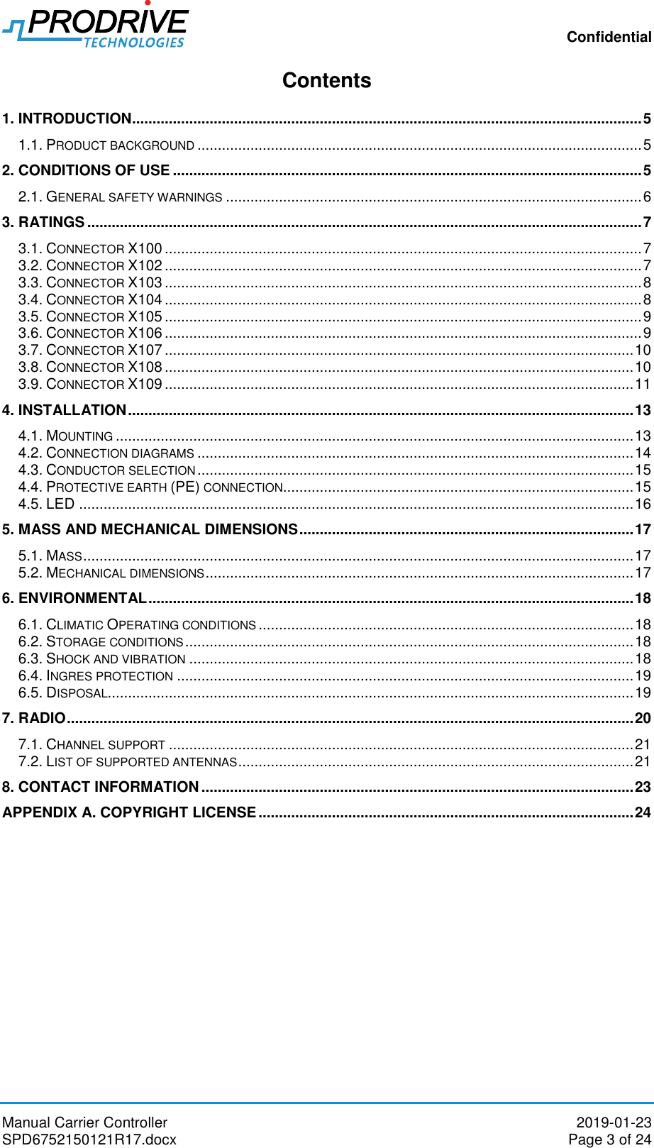 Confidential Manual Carrier Controller  2019-01-23 SPD6752150121R17.docx  Page 3 of 24 Contents 1. INTRODUCTION ............................................................................................................................. 5 1.1. PRODUCT BACKGROUND ............................................................................................................. 5 2. CONDITIONS OF USE ................................................................................................................... 5 2.1. GENERAL SAFETY WARNINGS ...................................................................................................... 6 3. RATINGS ........................................................................................................................................ 7 3.1. CONNECTOR X100 ..................................................................................................................... 7 3.2. CONNECTOR X102 ..................................................................................................................... 7 3.3. CONNECTOR X103 ..................................................................................................................... 8 3.4. CONNECTOR X104 ..................................................................................................................... 8 3.5. CONNECTOR X105 ..................................................................................................................... 9 3.6. CONNECTOR X106 ..................................................................................................................... 9 3.7. CONNECTOR X107 ................................................................................................................... 10 3.8. CONNECTOR X108 ................................................................................................................... 10 3.9. CONNECTOR X109 ................................................................................................................... 11 4. INSTALLATION ............................................................................................................................ 13 4.1. MOUNTING ............................................................................................................................... 13 4.2. CONNECTION DIAGRAMS ........................................................................................................... 14 4.3. CONDUCTOR SELECTION ........................................................................................................... 15 4.4. PROTECTIVE EARTH (PE) CONNECTION ...................................................................................... 15 4.5. LED ........................................................................................................................................ 16 5. MASS AND MECHANICAL DIMENSIONS .................................................................................. 17 5.1. MASS ....................................................................................................................................... 17 5.2. MECHANICAL DIMENSIONS ......................................................................................................... 17 6. ENVIRONMENTAL ....................................................................................................................... 18 6.1. CLIMATIC OPERATING CONDITIONS ............................................................................................ 18 6.2. STORAGE CONDITIONS .............................................................................................................. 18 6.3. SHOCK AND VIBRATION ............................................................................................................. 18 6.4. INGRES PROTECTION ................................................................................................................ 19 6.5. DISPOSAL................................................................................................................................. 19 7. RADIO ........................................................................................................................................... 20 7.1. CHANNEL SUPPORT .................................................................................................................. 21 7.2. LIST OF SUPPORTED ANTENNAS ................................................................................................. 21 8. CONTACT INFORMATION .......................................................................................................... 23 APPENDIX A. COPYRIGHT LICENSE ............................................................................................ 24          