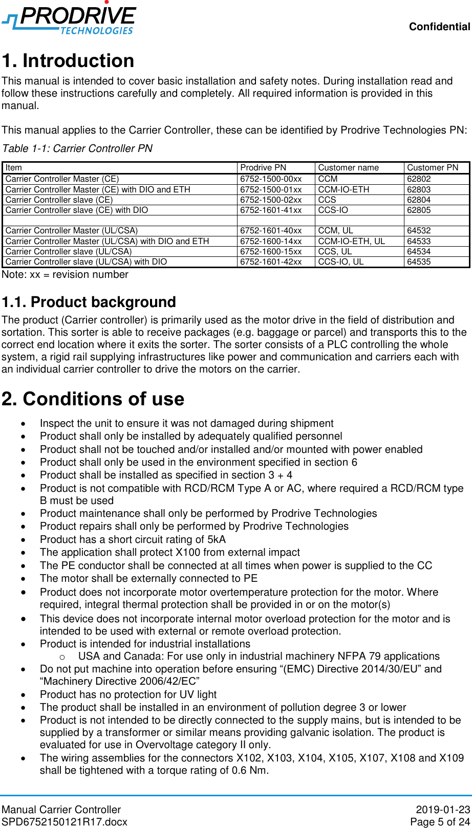 Confidential Manual Carrier Controller  2019-01-23 SPD6752150121R17.docx  Page 5 of 24 1. Introduction This manual is intended to cover basic installation and safety notes. During installation read and follow these instructions carefully and completely. All required information is provided in this manual.  This manual applies to the Carrier Controller, these can be identified by Prodrive Technologies PN: Table 1-1: Carrier Controller PN Item Prodrive PN Customer name Customer PN Carrier Controller Master (CE) 6752-1500-00xx CCM 62802 Carrier Controller Master (CE) with DIO and ETH  6752-1500-01xx CCM-IO-ETH 62803 Carrier Controller slave (CE) 6752-1500-02xx CCS 62804 Carrier Controller slave (CE) with DIO 6752-1601-41xx CCS-IO 62805     Carrier Controller Master (UL/CSA) 6752-1601-40xx CCM, UL 64532 Carrier Controller Master (UL/CSA) with DIO and ETH 6752-1600-14xx CCM-IO-ETH, UL 64533 Carrier Controller slave (UL/CSA) 6752-1600-15xx CCS, UL 64534 Carrier Controller slave (UL/CSA) with DIO 6752-1601-42xx CCS-IO, UL 64535 Note: xx = revision number 1.1. Product background The product (Carrier controller) is primarily used as the motor drive in the field of distribution and sortation. This sorter is able to receive packages (e.g. baggage or parcel) and transports this to the correct end location where it exits the sorter. The sorter consists of a PLC controlling the whole system, a rigid rail supplying infrastructures like power and communication and carriers each with an individual carrier controller to drive the motors on the carrier.  2. Conditions of use   Inspect the unit to ensure it was not damaged during shipment   Product shall only be installed by adequately qualified personnel   Product shall not be touched and/or installed and/or mounted with power enabled   Product shall only be used in the environment specified in section 6   Product shall be installed as specified in section 3 + 4   Product is not compatible with RCD/RCM Type A or AC, where required a RCD/RCM type B must be used    Product maintenance shall only be performed by Prodrive Technologies   Product repairs shall only be performed by Prodrive Technologies   Product has a short circuit rating of 5kA   The application shall protect X100 from external impact   The PE conductor shall be connected at all times when power is supplied to the CC   The motor shall be externally connected to PE  Product does not incorporate motor overtemperature protection for the motor. Where required, integral thermal protection shall be provided in or on the motor(s)  This device does not incorporate internal motor overload protection for the motor and is intended to be used with external or remote overload protection.   Product is intended for industrial installations o  USA and Canada: For use only in industrial machinery NFPA 79 applications   Do not put machine into operation before ensuring “(EMC) Directive 2014/30/EU” and “Machinery Directive 2006/42/EC”   Product has no protection for UV light   The product shall be installed in an environment of pollution degree 3 or lower   Product is not intended to be directly connected to the supply mains, but is intended to be supplied by a transformer or similar means providing galvanic isolation. The product is evaluated for use in Overvoltage category II only.   The wiring assemblies for the connectors X102, X103, X104, X105, X107, X108 and X109 shall be tightened with a torque rating of 0.6 Nm. 