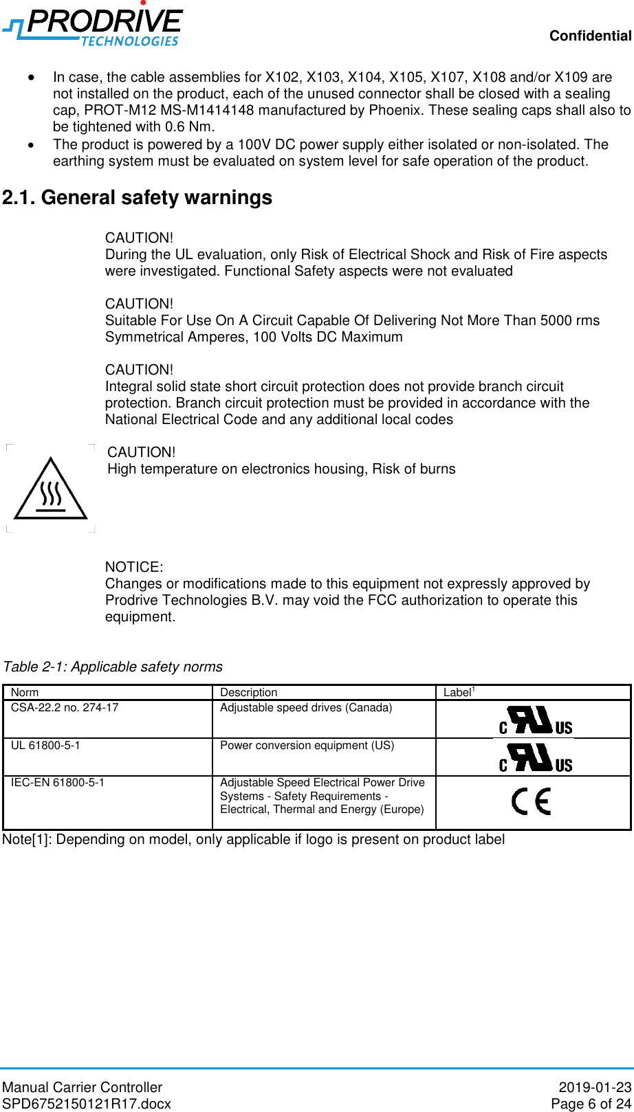 Confidential Manual Carrier Controller  2019-01-23 SPD6752150121R17.docx  Page 6 of 24  In case, the cable assemblies for X102, X103, X104, X105, X107, X108 and/or X109 are not installed on the product, each of the unused connector shall be closed with a sealing cap, PROT-M12 MS-M1414148 manufactured by Phoenix. These sealing caps shall also to be tightened with 0.6 Nm.   The product is powered by a 100V DC power supply either isolated or non-isolated. The earthing system must be evaluated on system level for safe operation of the product.  2.1. General safety warnings  CAUTION! During the UL evaluation, only Risk of Electrical Shock and Risk of Fire aspects were investigated. Functional Safety aspects were not evaluated  CAUTION! Suitable For Use On A Circuit Capable Of Delivering Not More Than 5000 rms Symmetrical Amperes, 100 Volts DC Maximum  CAUTION! Integral solid state short circuit protection does not provide branch circuit protection. Branch circuit protection must be provided in accordance with the National Electrical Code and any additional local codes     CAUTION! High temperature on electronics housing, Risk of burns      NOTICE: Changes or modifications made to this equipment not expressly approved by Prodrive Technologies B.V. may void the FCC authorization to operate this equipment.  Table 2-1: Applicable safety norms Norm Description Label1 CSA-22.2 no. 274-17 Adjustable speed drives (Canada)  UL 61800-5-1 Power conversion equipment (US)   IEC-EN 61800-5-1 Adjustable Speed Electrical Power Drive Systems - Safety Requirements - Electrical, Thermal and Energy (Europe)   Note[1]: Depending on model, only applicable if logo is present on product label 