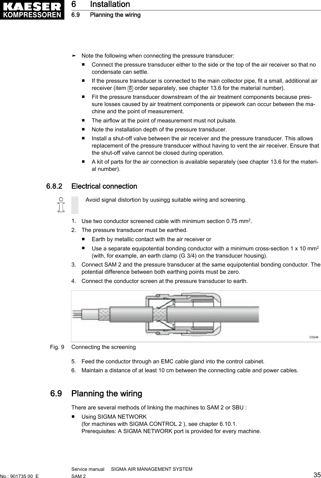 ➤ Note the following when connecting the pressure transducer:■ Connect the pressure transducer either to the side or the top of the air receiver so that nocondensate can settle.■ If the pressure transducer is connected to the main collector pipe, fit a small, additional airreceiver (item  8 order separately, see chapter 13.6 for the material number).■ Fit the pressure transducer downstream of the air treatment components because pres‐sure losses caused by air treatment components or pipework can occur between the ma‐chine and the point of measurement.■ The airflow at the point of measurement must not pulsate.■ Note the installation depth of the pressure transducer.■ Install a shut-off valve between the air receiver and the pressure transducer. This allowsreplacement of the pressure transducer without having to vent the air receiver. Ensure thatthe shut-off valve cannot be closed during operation.■ A kit of parts for the air connection is available separately (see chapter 13.6 for the materi‐al number).6.8.2  Electrical connectionAvoid signal distortion by uusingg suitable wiring and screening.1. Use two conductor screened cable with minimum section 0.75 mm2.2. The pressure transducer must be earthed.■ Earth by metallic contact with the air receiver or■Use a separate equipotential bonding conductor with a minimum cross-section 1 x 10 mm2(with, for example, an earth clamp (G 3/4) on the transducer housing).3. Connect SAM 2 and the pressure transducer at the same equipotential bonding conductor. Thepotential difference between both earthing points must be zero.4. Connect the conductor screen at the pressure transducer to earth.C0246Fig. 9 Connecting the screening5. Feed the conductor through an EMC cable gland into the control cabinet.6. Maintain a distance of at least 10 cm between the connecting cable and power cables.6.9  Planning the wiringThere are several methods of linking the machines to SAM 2 or SBU :■ Using SIGMA NETWORK(for machines with SIGMA CONTROL 2 ), see chapter 6.10.1.Prerequisites: A SIGMA NETWORK port is provided for every machine.6 Installation6.9 Planning the wiringNo.: 901735 00  EService manual     SIGMA AIR MANAGEMENT SYSTEMSAM 2  35