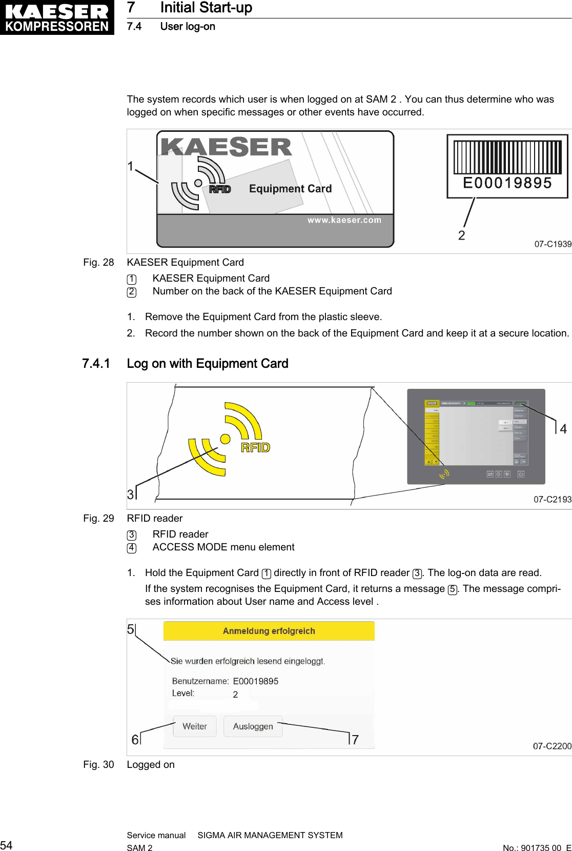 The system records which user is when logged on at SAM 2 . You can thus determine who waslogged on when specific messages or other events have occurred.Fig. 28 KAESER Equipment Card1KAESER Equipment Card2Number on the back of the KAESER Equipment Card1. Remove the Equipment Card from the plastic sleeve.2. Record the number shown on the back of the Equipment Card and keep it at a secure location.7.4.1  Log on with Equipment CardFig. 29 RFID reader3RFID reader4ACCESS MODE menu element1. Hold the Equipment Card  1 directly in front of RFID reader  3. The log-on data are read.If the system recognises the Equipment Card, it returns a message  5. The message compri‐ses information about User name and Access level .Fig. 30 Logged on7 Initial Start-up7.4 User log-on54Service manual     SIGMA AIR MANAGEMENT SYSTEMSAM 2  No.: 901735 00  E