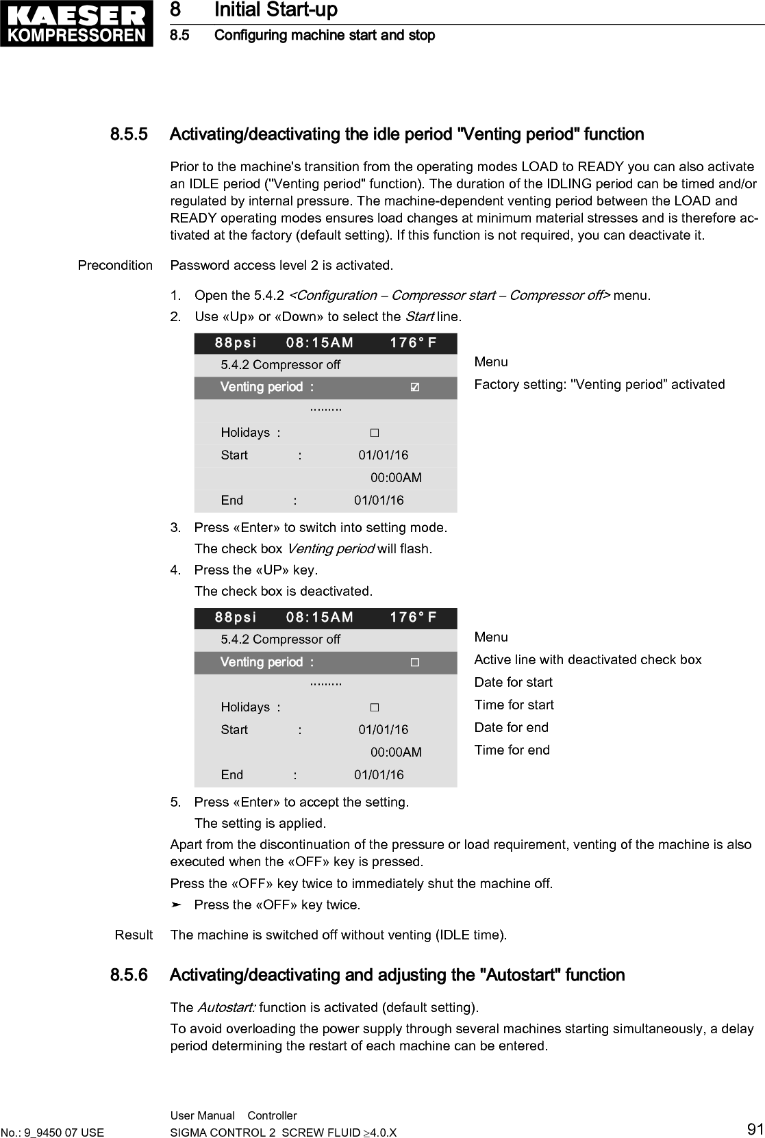 Precondition Password access level 2 is activated.1. Select the 5.4 <Configuration &ndash; Compressor start> menu.2. Press &laquo;Enter&raquo;.The Compressor start menu is displayed.88psi     08:15AM      176&deg; F5.4 Compressor start Menu▶1 Compressor on Active line▶2 Compressor off                         &middot;&middot;&middot;&middot;&middot;&middot;&middot;&middot;&middot;Autostart:                                       ☑ Autostart activated  Target               10 s &brvbar; Actual               0 s                         &middot;&middot;&middot;&middot;&middot;&middot;&middot;&middot;&middot;Setting up the Autostart delay periodIf you operate several machines, it is better to start them in sequence.Use the "Delay time for Autostart" table to plan the time-delayed machine start. In the "Startperiod" column, enter for each individual machine the real time required for the first possibleLOAD. Cumulatively add these values in the "Delay time" column. Enter the value of the de‐lay time of each machine in the corresponding controller.The first machine may start immediately and does not require a delay time.Machine number Start time [sec] Delay time [sec]1 &ndash;&ndash; &ndash;&ndash;2345678910111213141516Tab. 62 Autostart delay periodPrecondition Password access level 2 is activated.8 Initial Start-up8.5 Configuring machine start and stop92 User Manual    Controller  SIGMA CONTROL 2  SCREW FLUID &ge;4.0.X No.: 9_9450 07 USE