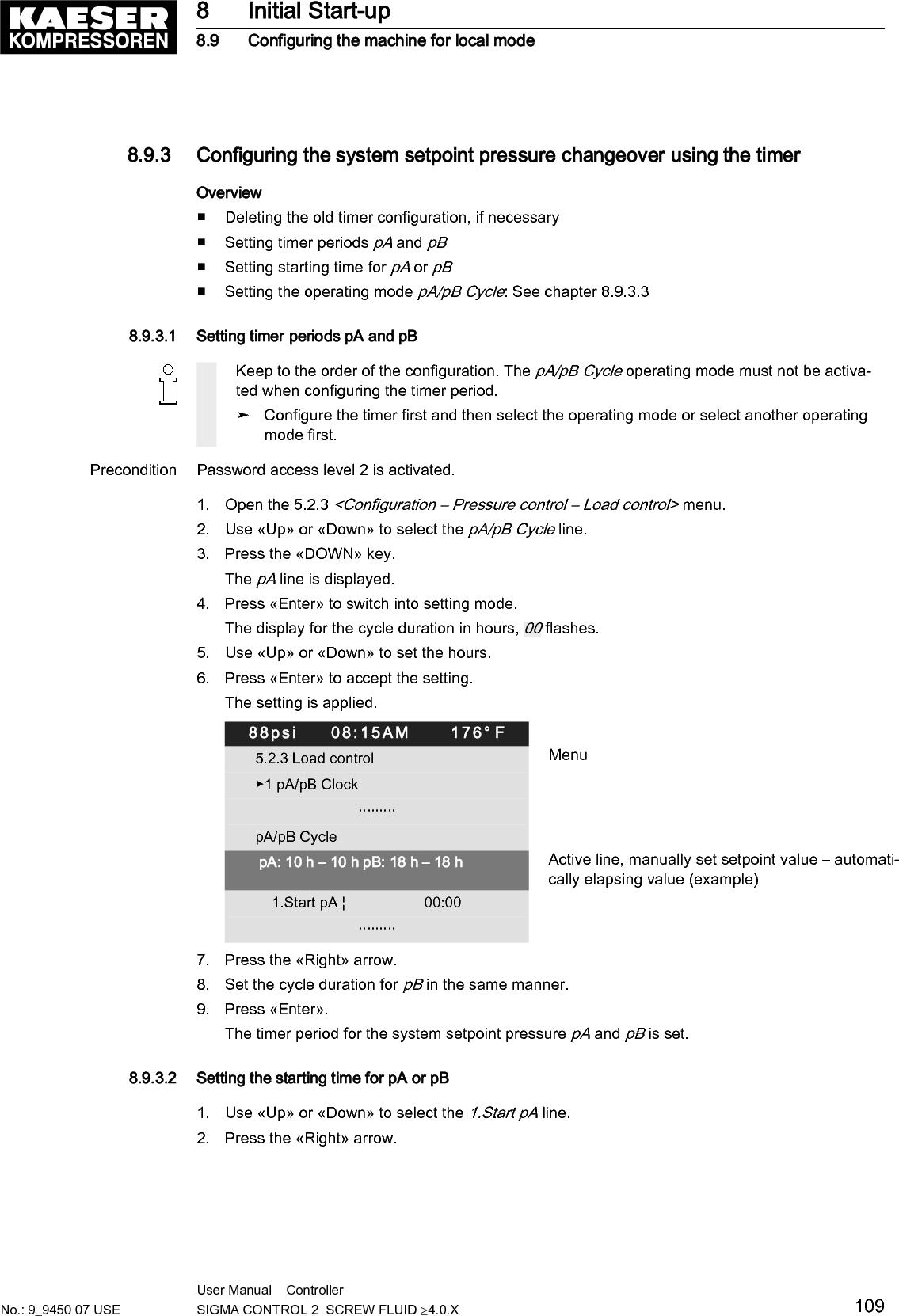 3. Press &laquo;Enter&raquo; to switch into setting mode.The display for hours, 00:00 flashes.88psi     08:15AM      176&deg; F5.2.3 Load control Menu▶1 pA/pB Clock                         &middot;&middot;&middot;&middot;&middot;&middot;&middot;&middot;&middot;pA/pB Cycle pA: 10 h &ndash; 10 h pB: 18 h &ndash; 18 h    1.Start pA &brvbar;                   06:30AM Active line, starting time                         &middot;&middot;&middot;&middot;&middot;&middot;&middot;&middot;&middot;4. Use &laquo;Up&raquo; or &laquo;Down&raquo; to set the hours.5. Press the &laquo;Right&raquo; key.The display for minutes, 00 :00 flashes.6. Use &laquo;Up&raquo; or &laquo;Down&raquo; to set the minutes.7. Press &laquo;Enter&raquo; to accept the settings.Result The starting time for pA is set.The cycle is set to start with pB.➤ Press &laquo;Enter&raquo; and specify 1.Start pB with &laquo;UP&raquo;.8.9.3.3 Setting local modePrecondition Password access level 2 is activated.The timing program or timer is set up.1. Open the 5.2.3 <Configuration &ndash; Pressure control &ndash; Load control> menu.2. Use &laquo;Up&raquo; or &laquo;Down&raquo; to select the Local mode line.3. Press &laquo;Enter&raquo; to switch into setting mode.The display for the set operating mode flashes.88psi     08:15AM      176&deg; F5.2.3 Load control MenuLocal mode:      pA/pB Cycle Active lineRemote mode:                    pB__________________________________▶1 pA/pB Clock                         &middot;&middot;&middot;&middot;&middot;&middot;&middot;&middot;&middot;pA/pB Cycle4. Use &laquo;Up&raquo; or &laquo;Down&raquo; to set the required operating mode (pA, pB, pA/pB Clock, pA/pB Cycle).5. Press &laquo;Enter&raquo; to accept the setting.The setting is applied.6. Press &laquo;Esc&raquo; repeatedly to leave this menu.Result The timer is fully configured.8 Initial Start-up8.9 Configuring the machine for local mode110 User Manual    Controller  SIGMA CONTROL 2  SCREW FLUID &ge;4.0.X No.: 9_9450 07 USE