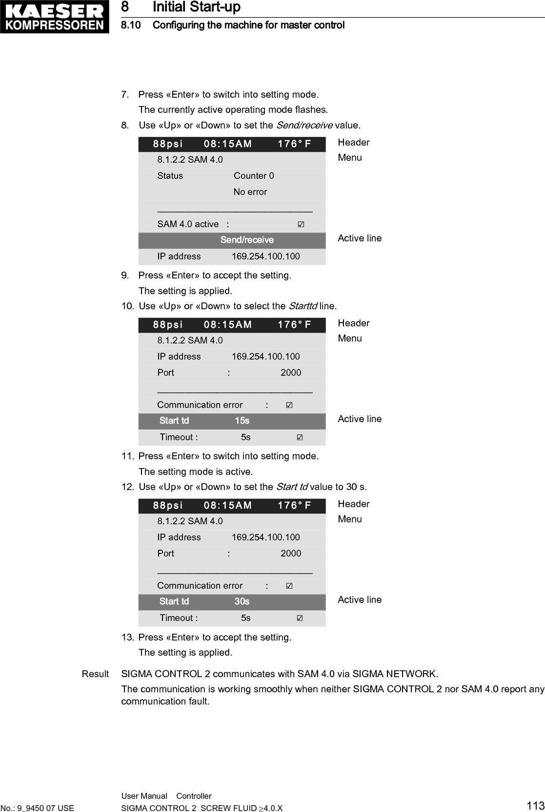 8.10.2.1 Reaction in the event of a communication malfunctionAfter switching on the power supply, monitoring for communication malfunctions is suppressed fora period of time which can be defined by means of the Start td parameter. The setting depends onthe time passing at the bus master between return of power and start of communication via thebus.For the communication with SAM 4.0, the value of Start td must be set to 30 s.SIGMA CONTROL 2 can monitor the bus communication at user level. For this purpose, the busmaster reads a value ("toggle bit") that changes with every bus cycle and returns it without change.SIGMA CONTROL 2 returns a communication malfunction if the value does not change for a timelonger than set (Timeout).Monitoring for communication malfunction can be activated if needed. For this purpose, theSend/receive option must be set for the data exchange. Activate the Communication errorcheck box to enable monitoring for communication malfunctions.88psi     08:15AM      176&deg; F Header8.1.2.2 SAM 4.0 MenuIP address            169.254.100.100Port                     :                    2000__________________________________Communication error         :       ☑ Active line Start td                  30s Timeout :                 5s                  ☑Settings for connection to SAM 4.0.Parameters Factory setting Set valueCheck box Communication error Check box ☑ activated 1)Start td 30 sTimeout 5 sCheck box Timeout Check box ☑ activated1) Prerequisite: The Send/receive option has been set.Tab. 68 Parameters for monitoring for communication malfunction8.10.3  Configuring PROFIBUS mode (SIGMA AIR MANAGER)Only possible with SIGMA CONTROL 2 (prepared for connection to control center)Overview:■ Establishing the electrical connection■ Setting the remote operating mode pB■ Configuring the PROFIBUS interface■ Activating the &laquo;Remote control&raquo; keyPrecondition Retrofit kit PROFIBUS required8 Initial Start-up8.10 Configuring the machine for master control114 User Manual    Controller  SIGMA CONTROL 2  SCREW FLUID &ge;4.0.X No.: 9_9450 07 USE