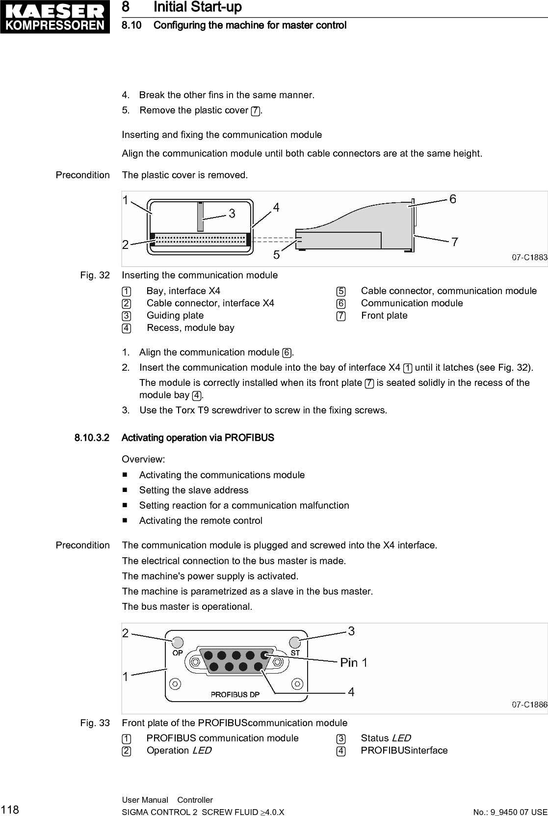 ➤ Proceed as shown.Activating the communications module1. Select the 8.2 <Communication &ndash; Com-Module> menu.The Com-Module menu is displayed2. Use &laquo;Up&raquo; or &laquo;Down&raquo; to select the Com-Moduleactive line.3. Press &laquo;Enter&raquo; to switch into setting mode.The Com-Module active check box flashes.88psi 08:15AM 176&deg; F8.2 Com-Module MenuCom-Module deactivated__________________________________Type NoneSend/receiveCom-Module active : ☐ Active lineReset : ☐4. Press the &laquo;Up&raquo; key.The check box is activated.5. Press &laquo;Enter&raquo; to accept the setting.The communication module is activated.88psi 08:15AM 176&deg; F8.2 Com-Module MenuNo error__________________________________Type PROFIBUSSend/receiveCom-Module active : ☑ Active lineReset : ☐6. Press &laquo;Escape&raquo; repeatedly to return to the main menu.Setting the slave addressYou only need to set the slave address for the communication with theSIGMA AIR MANAGER.The other parameters do not require adjustment. When connected to aSIGMA AIR MANAGER, the slave address is determined as follows:Compressor number used at SIGMA AIR MANAGER +102.Precondition Password access level 2 is activated.8 Initial Start-up8.10 Configuring the machine for master controlNo.: 9_9450 07 USEUser Manual    Controller  SIGMA CONTROL 2  SCREW FLUID &ge;4.0.X 119