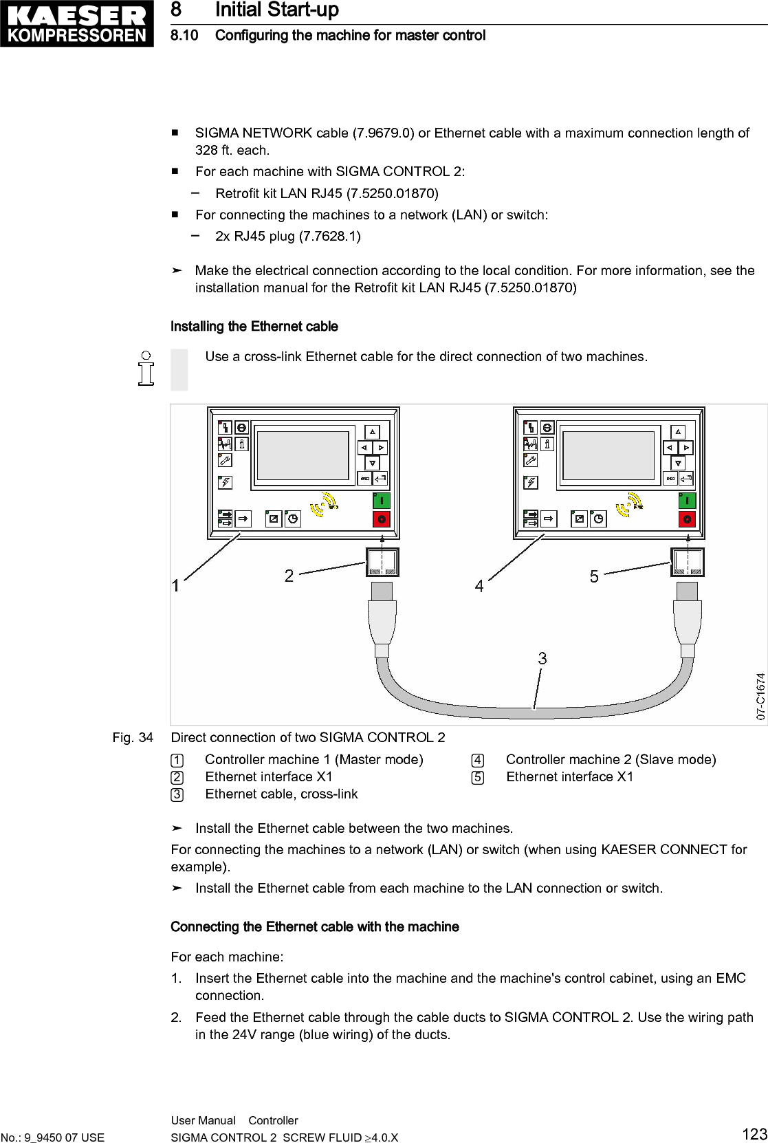 ■ SIGMA NETWORK cable (7.9679.0) or Ethernet cable with a maximum connection length of328 ft. each.■ For each machine with SIGMA CONTROL 2:─ Retrofit kit LAN RJ45 (7.5250.01870)■ For connecting the machines to a network (LAN) or switch:─ 2x RJ45 plug (7.7628.1)➤ Make the electrical connection according to the local condition. For more information, see theinstallation manual for the Retrofit kit LAN RJ45 (7.5250.01870)Installing the Ethernet cableUse a cross-link Ethernet cable for the direct connection of two machines.Fig. 34 Direct connection of two SIGMA CONTROL 21Controller machine 1 (Master mode)2Ethernet interface X13Ethernet cable, cross-link4Controller machine 2 (Slave mode)5Ethernet interface X1➤ Install the Ethernet cable between the two machines.For connecting the machines to a network (LAN) or switch (when using KAESER CONNECT forexample).➤ Install the Ethernet cable from each machine to the LAN connection or switch.Connecting the Ethernet cable with the machineFor each machine:1. Insert the Ethernet cable into the machine and the machine's control cabinet, using an EMCconnection.2. Feed the Ethernet cable through the cable ducts to SIGMA CONTROL 2. Use the wiring pathin the 24V range (blue wiring) of the ducts.8 Initial Start-up8.10 Configuring the machine for master controlNo.: 9_9450 07 USEUser Manual    Controller  SIGMA CONTROL 2  SCREW FLUID &ge;4.0.X 123