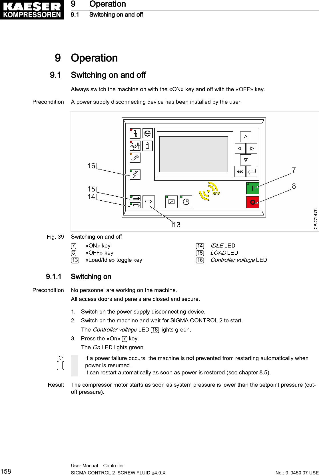 9  Operation9.1  Switching on and offAlways switch the machine on with the «ON» key and off with the «OFF» key.Precondition A power supply disconnecting device has been installed by the user.Fig. 39 Switching on and off7«ON» key8«OFF» key13 «Load/Idle» toggle key14IDLE LED15LOAD LED16Controller voltage LED9.1.1  Switching onPrecondition No personnel are working on the machine.All access doors and panels are closed and secure.1. Switch on the power supply disconnecting device.2. Switch on the machine and wait for SIGMA CONTROL 2 to start.The Controller voltage LED  16  lights green.3. Press the «On»  7 key.The On LED lights green.If a power failure occurs, the machine is not prevented from restarting automatically whenpower is resumed.It can restart automatically as soon as power is restored (see chapter 8.5).Result The compressor motor starts as soon as system pressure is lower than the setpoint pressure (cut‐off pressure).9 Operation9.1 Switching on and off158 User Manual    Controller  SIGMA CONTROL 2  SCREW FLUID ≥4.0.X No.: 9_9450 07 USE