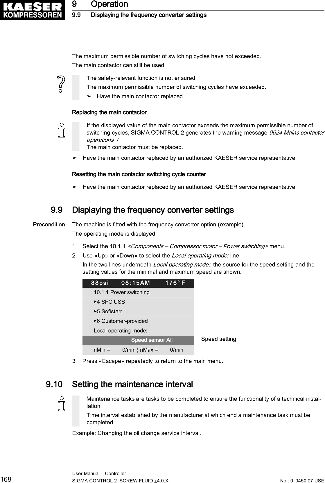 Precondition Password access level 2 is activated.The operating mode is displayed.Unauthorized extended maintenance intervalsProgressing damage to the machine up to functional incapacity.➤ Observe the maintenance intervals of the manufacturer.Selecting menu maintenance1. Open the 4 Maintenance menu.2. Use &laquo;Up&raquo; or &laquo;Down&raquo; to select the Oil change line.88psi     08:15AM      176&deg; F4 MaintenanceOil change Active line, Description maintenance interval     3000 h &brvbar;      0150 h Reset:     ☐ Preset interval 3000 h                         &middot;&middot;&middot;&middot;&middot;&middot;&middot;&middot;&middot;Air filter     3000 h &brvbar;      0150 h Reset:     ☐                         &middot;&middot;&middot;&middot;&middot;&middot;&middot;&middot;&middot;3. Press the &laquo;DOWN&raquo; key.The maintenance interval for oil change is displayed as active line.88psi     08:15AM      176&deg; F4 MaintenanceOil change Maintenance interval description     4000 h &brvbar;      0150 h Reset:     ☐ Active line, factory-defined interval                         &middot;&middot;&middot;&middot;&middot;&middot;&middot;&middot;&middot;Air filter     3000 h &brvbar;      0150 h Reset:     ☐                         &middot;&middot;&middot;&middot;&middot;&middot;&middot;&middot;&middot;4. Press &laquo;Enter&raquo;.The setting mode is active.5. Use &laquo;Up&raquo; or &laquo;Down&raquo; to set the value for new value for the maintenance interval.Keep the &laquo;Up&raquo; key pressed to change the maintenance interval in increments of 10, 100 or1000.6. Press &laquo;Enter&raquo;.The setting is applied.7. Press &laquo;Escape&raquo; repeatedly to return to the main menu.9 Operation9.10 Setting the maintenance intervalNo.: 9_9450 07 USEUser Manual    Controller  SIGMA CONTROL 2  SCREW FLUID &ge;4.0.X 169