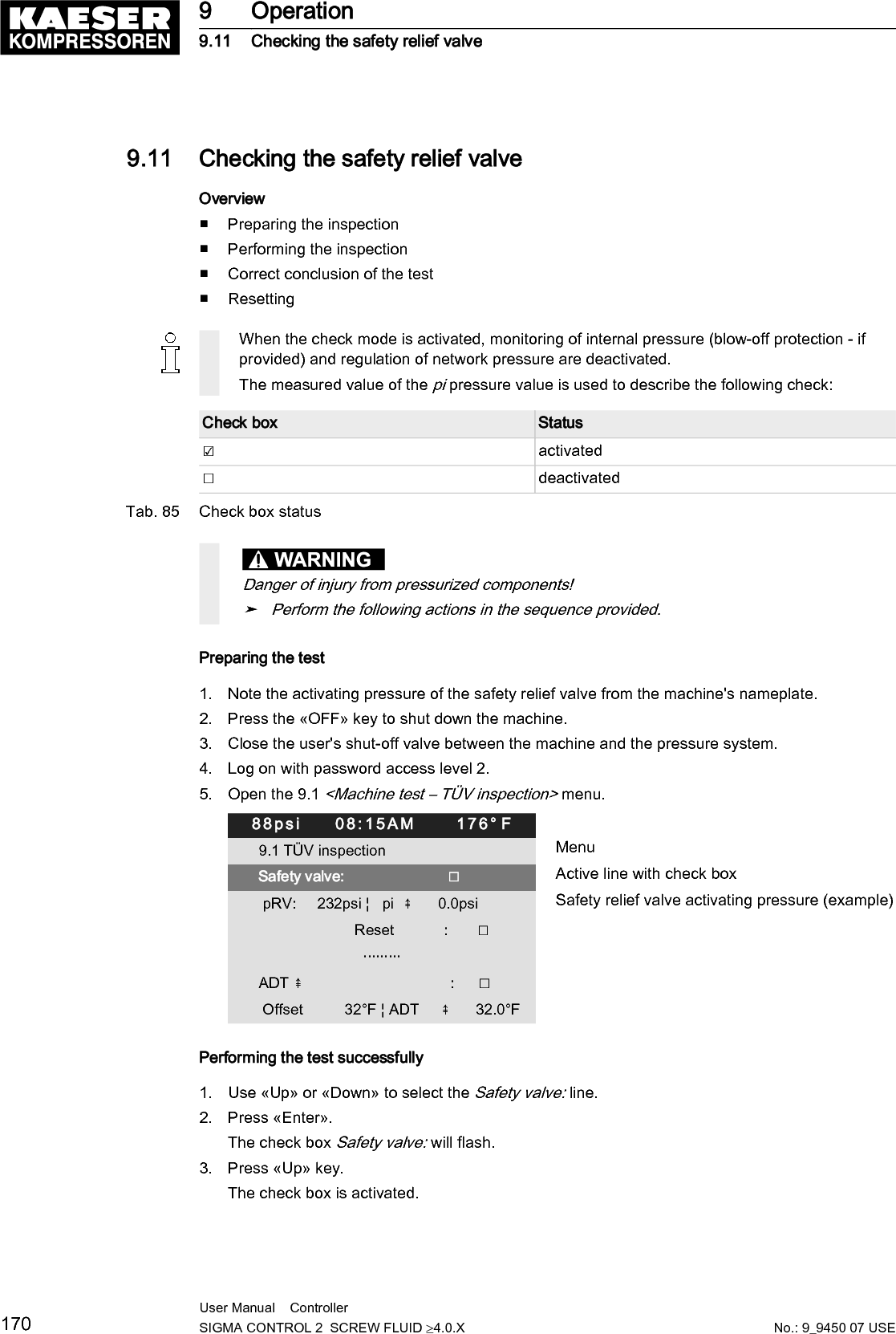 4. Press &laquo;Enter&raquo;.The test mode is now activated.88psi     08:15AM      176&deg; F9.1 T&Uuml;V inspection MenuSafety valve:                         ☑ Active line with check box pRV:     232psi &brvbar;   pi  ⇞      36.0psi Safety relief valve activating pressure                       Reset            :       ☐                         &middot;&middot;&middot;&middot;&middot;&middot;&middot;&middot;&middot;ADT ⇞                                   :      ☐ Offset          32&deg;F &brvbar; ADT     ⇞      32.0&deg;F5. Risk of hearing damage when safety relief valve blows off!➤ Close all access doors, replace and secure all removable panels.➤ Always wear ear protection.6. Risk of burns due to released cooling oil and compressed air when blowing offthe safety relief valve!➤ Close all access doors, replace and secure all removable panels.➤ Wear eye protection.7. Press the &laquo;ON&raquo; key. After the motor start is completed, keep the &laquo;LOAD/IDLE&raquo; key pressed.Otherwise, the machine remains in IDLE and is stopped after two minutes.The machine switches to LOAD and the machine's pi pressure rises.8. Monitor on the display the pi pressure rise during the T&Uuml;V check.9. If the pi pressure increases to 10 % above the set pressure of the safety relief valve, immedi‐ately release the &laquo;LOAD/IDLE&raquo; key.10. Shut down the machine with the &laquo;OFF&raquo; key and immediately replace the safety relief valve.If the alarm message pRV ⇞ appears, the safety relief valve is defective. pi pressure has ex‐ceeded the set pressure of the safety relief valve by 29.0 psi.➤ Have the safety relief valve replaced.Avoid oil mist:➤ Release the &laquo;LOAD/IDLE&raquo; key immediately when the safety relief valve responds, in or‐der to prevent unnecessary oil mist.Correct conclusion of the test1. Press &laquo;Enter&raquo; to switch into setting mode.The check box Safety valve: in the active line flashes.2. Press the &laquo;DOWN&raquo; key to deactivate the box.The check box is deactivated.3. Press &laquo;Enter&raquo;.The test mode is deactivated and the test is completed.4. Press &laquo;Escape&raquo; repeatedly to return to the main menu.5. Open the user's shut-off valve between the machine and the air distribution network.Result The machine is ready for operation.9 Operation9.11 Checking the safety relief valveNo.: 9_9450 07 USEUser Manual    Controller  SIGMA CONTROL 2  SCREW FLUID &ge;4.0.X 171