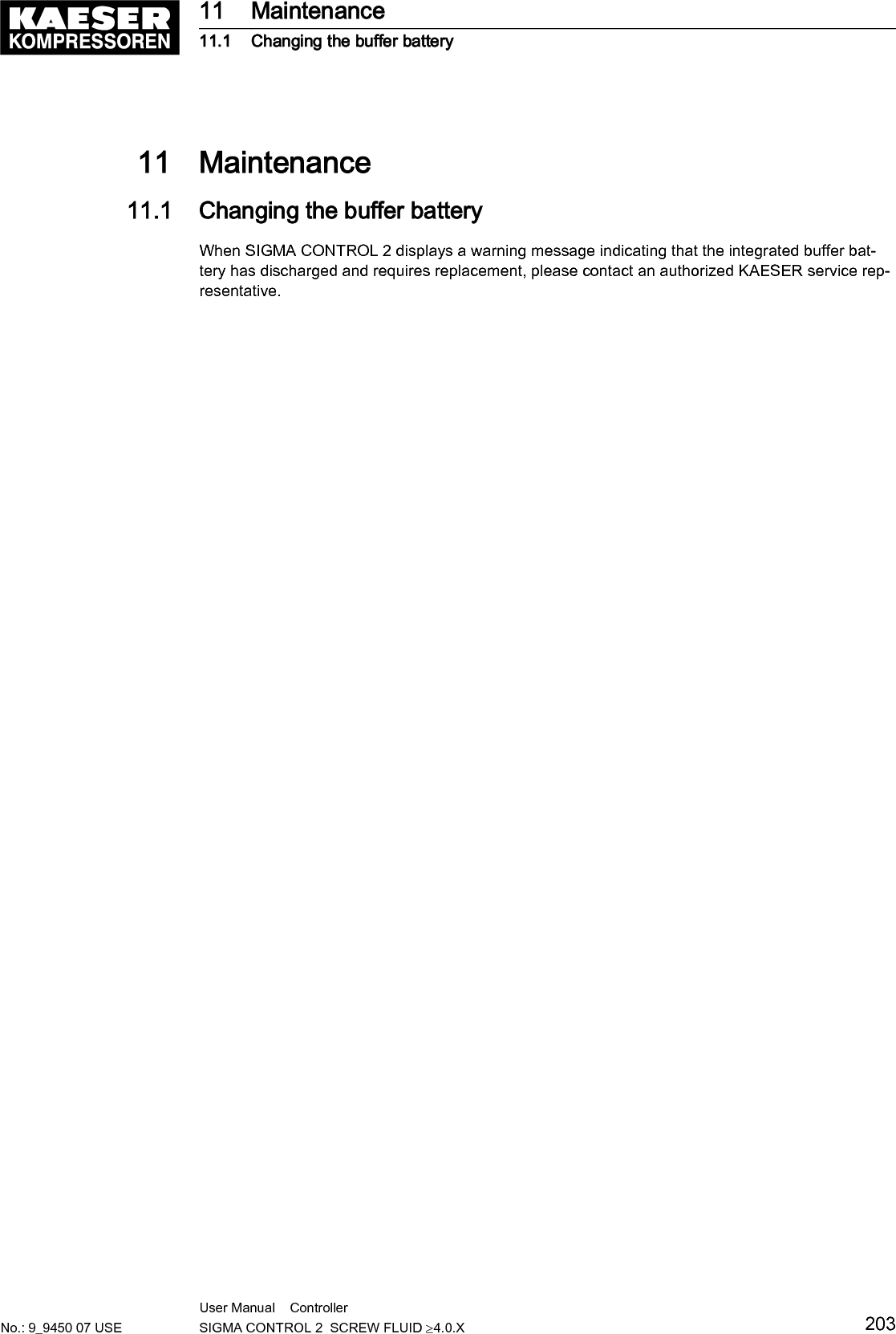 11  Maintenance11.1  Changing the buffer batteryWhen SIGMA CONTROL 2 displays a warning message indicating that the integrated buffer bat‐tery has discharged and requires replacement, please contact an authorized KAESER service rep‐resentative.11 Maintenance11.1 Changing the buffer batteryNo.: 9_9450 07 USEUser Manual    Controller  SIGMA CONTROL 2  SCREW FLUID &ge;4.0.X 203
