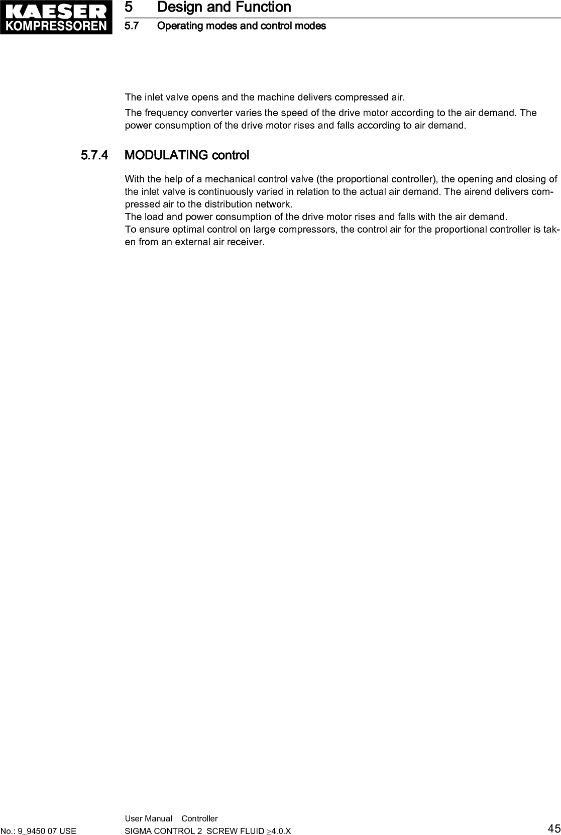 The inlet valve opens and the machine delivers compressed air.The frequency converter varies the speed of the drive motor according to the air demand. Thepower consumption of the drive motor rises and falls according to air demand.5.7.4  MODULATING controlWith the help of a mechanical control valve (the proportional controller), the opening and closing ofthe inlet valve is continuously varied in relation to the actual air demand. The airend delivers com‐pressed air to the distribution network.The load and power consumption of the drive motor rises and falls with the air demand.To ensure optimal control on large compressors, the control air for the proportional controller is tak‐en from an external air receiver.5 Design and Function5.7 Operating modes and control modesNo.: 9_9450 07 USEUser Manual    Controller  SIGMA CONTROL 2  SCREW FLUID &ge;4.0.X 45