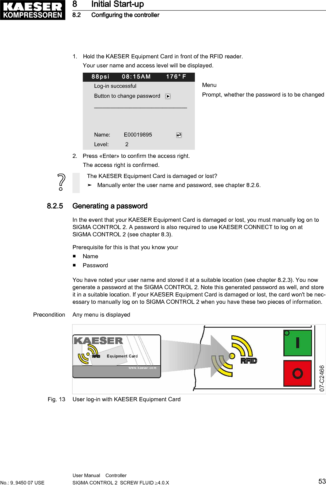 1. Hold the KAESER Equipment Card in front of the RFID reader.Your user name and access level will be displayed.88psi     08:15AM      176&deg; FLog-in successful MenuButton to change password    Prompt, whether the password is to be changed__________________________________  Name:         E00019895                Level:           22. Press &laquo;Enter&raquo; to confirm the access right.The access right is confirmed.The KAESER Equipment Card is damaged or lost?➤ Manually enter the user name and password, see chapter 8.2.6.8.2.5  Generating a passwordIn the event that your KAESER Equipment Card is damaged or lost, you must manually log on toSIGMA CONTROL 2. A password is also required to use KAESER CONNECT to log on atSIGMA CONTROL 2 (see chapter 8.3).Prerequisite for this is that you know your■ Name■ PasswordYou have noted your user name and stored it at a suitable location (see chapter 8.2.3). You nowgenerate a password at the SIGMA CONTROL 2. Note this generated password as well, and storeit in a suitable location. If your KAESER Equipment Card is damaged or lost, the card won't be nec‐essary to manually log on to SIGMA CONTROL 2 when you have these two pieces of information.Precondition Any menu is displayedFig. 13 User log-in with KAESER Equipment Card8 Initial Start-up8.2 Configuring the controllerNo.: 9_9450 07 USEUser Manual    Controller  SIGMA CONTROL 2  SCREW FLUID &ge;4.0.X 53