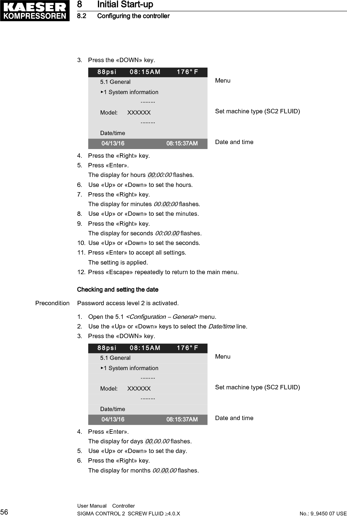 7. Use &laquo;Up&raquo; or &laquo;Down&raquo; to set the month.8. Press the &laquo;Right&raquo; key.The display for years 00.00.00 flashes.9. Use the &laquo;Up&raquo; or &laquo;Down&raquo; keys to set the years.10. Press &laquo;Enter&raquo;.The setting is applied.11. Press &laquo;Escape&raquo; repeatedly to return to the main menu.8.2.8  Set the time zoneSet the time zone for the SIGMA CONTROL 2 to ensure the timely automatic conversion from win‐ter time (standard time) to daylight savings time, for example.Precondition Password access level 2 is activated.1. Open the 5.1 <Configuration &ndash; General> menu.2. Use the &laquo;Up&raquo; or &laquo;Down&raquo; keys to select the Date/time line.3. Press &laquo;Down&raquo; twice.88psi     08:15AM      176&deg; F5.1 General MenuModel:      XXXXXX Set machine type (SC2 FLUID)                         &middot;&middot;&middot;&middot;&middot;&middot;&middot;&middot;&middot;Date/time 04/13/16                          08:15:37AM                        US/Central Time zone                         &middot;&middot;&middot;&middot;&middot;&middot;&middot;&middot;&middot;4. Press &laquo;Enter&raquo;.The time zone display flashes.5. Use &laquo;Up&raquo; or &laquo;Down&raquo; to set the time zone.6. Press &laquo;Enter&raquo;.The setting is applied.7. Press &laquo;Escape&raquo; repeatedly to leave this menu.8.2.9  Setting display formatsWhen setting the language, the system automatically sets the units and the time and date formats.You can manually change these settings.Setting the date formatSelect your preferred format:Format ExampleDD.MM.YY 30.07.16YY-MM-DD 16&ndash;07&ndash;30MM/DD/YY 07/30/16Tab. 45 Date formats8 Initial Start-up8.2 Configuring the controllerNo.: 9_9450 07 USEUser Manual    Controller  SIGMA CONTROL 2  SCREW FLUID &ge;4.0.X 57