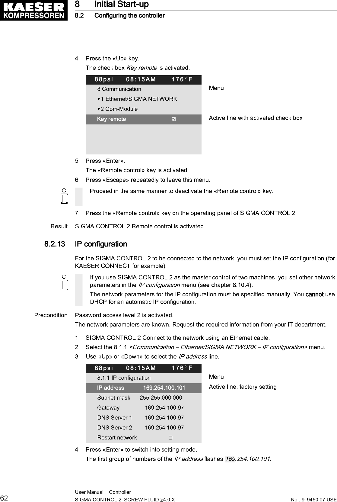 5. Use &laquo;Up&raquo; or &laquo;Down&raquo; to set the first group of numbers of the IP address.6. Press the &laquo;Right&raquo; key.The SECOND group of numbers of the IP address flashes 192.168.100.101.7. Use &laquo;Up&raquo; or &laquo;Down&raquo; to set the second, third and fourth group of numbers of the IP address.The IP address is correctly set.8. Press &laquo;Enter&raquo; to accept the setting.The setting is applied.9. Press &laquo;Down&raquo;.The Subnet mask line is displayed.10. Set the remaining network parameters as described above:Parameters Setting value MeaningIP address IP address of the interface X1 EthernetSubnet mask Subnet mask of the networkGateway Gateway address of the networkDNS Server 1 DNS server 1 addressDNS Server 2 DNS server 2 addressRestart network &ndash; Activate the changed network parametersTab. 50 Network parameters11. Use the &laquo;Up&raquo; or &laquo;Down&raquo; keys to select the Restart network line.88psi     08:15AM      176&deg; F8.1.1 IP configuration MenuIP address             192.168.001.010 Example addressSubnet mask       255.255.255.000 Example addressGateway                 192.168.001.001 Example addressDNS Server 1        008.008.008.008 Example addressDNS Server 2        008.008.004.004 Example addressRestart network                    ☐ Active line12. Press &laquo;Enter&raquo;.The check box Restart network will flash.13. Press &laquo;Up&raquo; key.The check box is activated.14. Press &laquo;Enter&raquo;.Result The network is restarted.The set network parameters are active.8.2.14  Setting the e-mail functionSIGMA CONTROL 2 uses e-mail to send information (messages) to an e-mail address.For this purpose, an Ethernet connection with an SMTP server is required.8 Initial Start-up8.2 Configuring the controllerNo.: 9_9450 07 USEUser Manual    Controller  SIGMA CONTROL 2  SCREW FLUID &ge;4.0.X 63