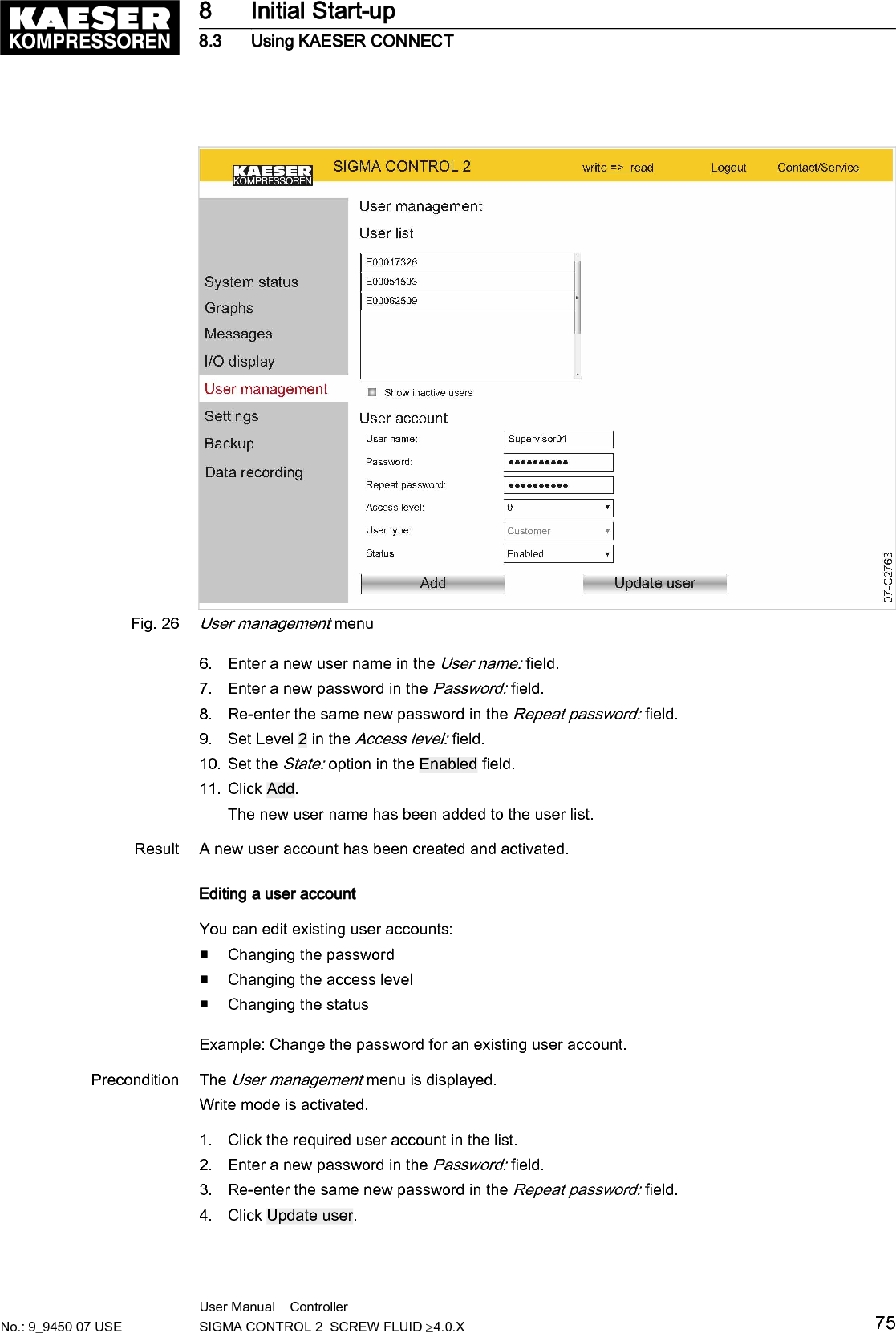 Fig. 26User management menu6. Enter a new user name in the User name: field.7. Enter a new password in the Password: field.8. Re-enter the same new password in the Repeat password: field.9. Set Level 2 in the Access level: field.10. Set the State: option in the Enabled field.11. Click Add.The new user name has been added to the user list.Result A new user account has been created and activated.Editing a user accountYou can edit existing user accounts:■ Changing the password■ Changing the access level■ Changing the statusExample: Change the password for an existing user account.Precondition The User management menu is displayed.Write mode is activated.1. Click the required user account in the list.2. Enter a new password in the Password: field.3. Re-enter the same new password in the Repeat password: field.4. Click Update user.8 Initial Start-up8.3 Using KAESER CONNECTNo.: 9_9450 07 USEUser Manual    Controller  SIGMA CONTROL 2  SCREW FLUID &ge;4.0.X 75