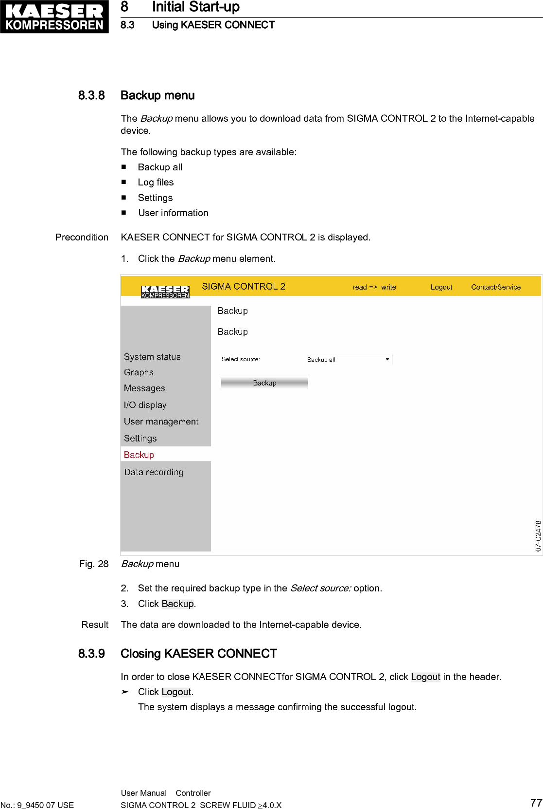 8.3.8  Backup menuThe Backup menu allows you to download data from SIGMA CONTROL 2 to the Internet-capabledevice.The following backup types are available:■ Backup all■ Log files■ Settings■ User informationPrecondition KAESER CONNECT for SIGMA CONTROL 2 is displayed.1. Click the Backup menu element.Fig. 28Backup menu2. Set the required backup type in the Select source: option.3. Click Backup.Result The data are downloaded to the Internet-capable device.8.3.9  Closing KAESER CONNECTIn order to close KAESER CONNECTfor SIGMA CONTROL 2, click Logout in the header.➤ Click Logout.The system displays a message confirming the successful logout.8 Initial Start-up8.3 Using KAESER CONNECTNo.: 9_9450 07 USEUser Manual    Controller  SIGMA CONTROL 2  SCREW FLUID &ge;4.0.X 77