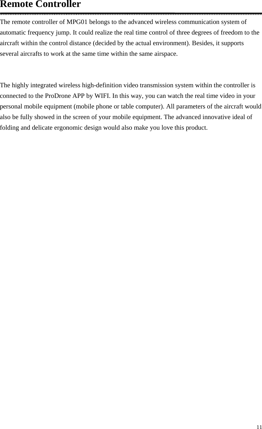 11  Remote Controller The remote controller of MPG01 belongs to the advanced wireless communication system of automatic frequency jump. It could realize the real time control of three degrees of freedom to the aircraft within the control distance (decided by the actual environment). Besides, it supports several aircrafts to work at the same time within the same airspace.  The highly integrated wireless high-definition video transmission system within the controller is connected to the ProDrone APP by WIFI. In this way, you can watch the real time video in your personal mobile equipment (mobile phone or table computer). All parameters of the aircraft would also be fully showed in the screen of your mobile equipment. The advanced innovative ideal of folding and delicate ergonomic design would also make you love this product.  