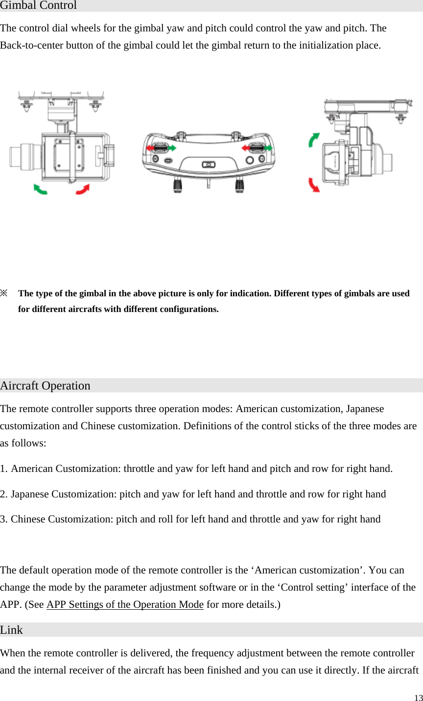 13  Gimbal Control                    The control dial wheels for the gimbal yaw and pitch could control the yaw and pitch. The Back-to-center button of the gimbal could let the gimbal return to the initialization place.      ※ The type of the gimbal in the above picture is only for indication. Different types of gimbals are used for different aircrafts with different configurations.   Aircraft Operation                   The remote controller supports three operation modes: American customization, Japanese customization and Chinese customization. Definitions of the control sticks of the three modes are as follows: 1. American Customization: throttle and yaw for left hand and pitch and row for right hand. 2. Japanese Customization: pitch and yaw for left hand and throttle and row for right hand 3. Chinese Customization: pitch and roll for left hand and throttle and yaw for right hand  The default operation mode of the remote controller is the ‘American customization’. You can change the mode by the parameter adjustment software or in the ‘Control setting’ interface of the APP. (See APP Settings of the Operation Mode for more details.) Link                      When the remote controller is delivered, the frequency adjustment between the remote controller and the internal receiver of the aircraft has been finished and you can use it directly. If the aircraft 