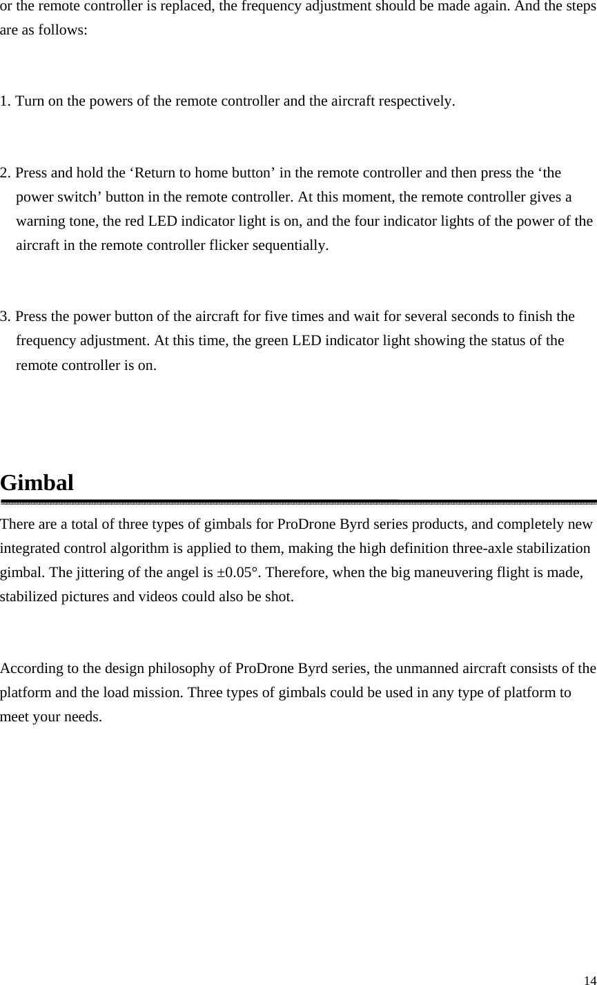 14  or the remote controller is replaced, the frequency adjustment should be made again. And the steps are as follows:  1. Turn on the powers of the remote controller and the aircraft respectively.  2. Press and hold the ‘Return to home button’ in the remote controller and then press the ‘the power switch’ button in the remote controller. At this moment, the remote controller gives a warning tone, the red LED indicator light is on, and the four indicator lights of the power of the aircraft in the remote controller flicker sequentially.  3. Press the power button of the aircraft for five times and wait for several seconds to finish the frequency adjustment. At this time, the green LED indicator light showing the status of the remote controller is on.   Gimbal There are a total of three types of gimbals for ProDrone Byrd series products, and completely new integrated control algorithm is applied to them, making the high definition three-axle stabilization gimbal. The jittering of the angel is ±0.05°. Therefore, when the big maneuvering flight is made, stabilized pictures and videos could also be shot.  According to the design philosophy of ProDrone Byrd series, the unmanned aircraft consists of the platform and the load mission. Three types of gimbals could be used in any type of platform to meet your needs. 