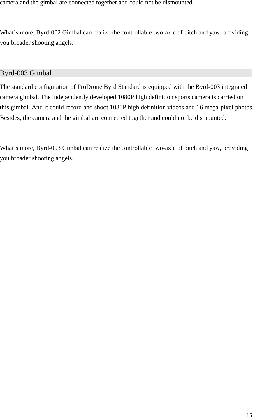 16  camera and the gimbal are connected together and could not be dismounted.  What’s more, Byrd-002 Gimbal can realize the controllable two-axle of pitch and yaw, providing you broader shooting angels.  Byrd-003 Gimbal                   The standard configuration of ProDrone Byrd Standard is equipped with the Byrd-003 integrated camera gimbal. The independently developed 1080P high definition sports camera is carried on this gimbal. And it could record and shoot 1080P high definition videos and 16 mega-pixel photos. Besides, the camera and the gimbal are connected together and could not be dismounted.  What’s more, Byrd-003 Gimbal can realize the controllable two-axle of pitch and yaw, providing you broader shooting angels.  