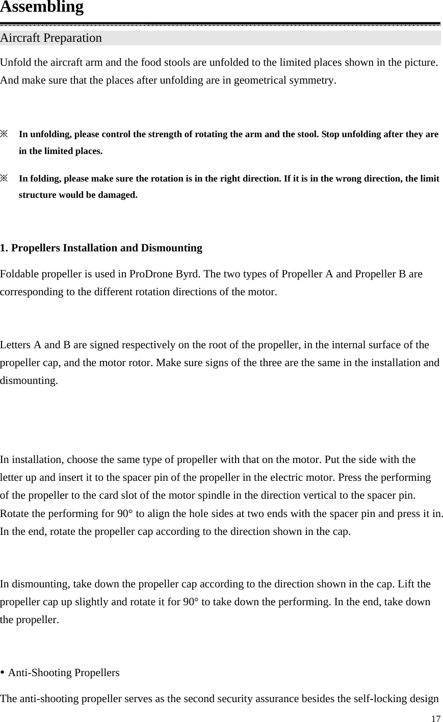 17  Assembling Aircraft Preparation                   Unfold the aircraft arm and the food stools are unfolded to the limited places shown in the picture. And make sure that the places after unfolding are in geometrical symmetry.  ※ In unfolding, please control the strength of rotating the arm and the stool. Stop unfolding after they are in the limited places. ※ In folding, please make sure the rotation is in the right direction. If it is in the wrong direction, the limit structure would be damaged.  1. Propellers Installation and Dismounting Foldable propeller is used in ProDrone Byrd. The two types of Propeller A and Propeller B are corresponding to the different rotation directions of the motor.  Letters A and B are signed respectively on the root of the propeller, in the internal surface of the propeller cap, and the motor rotor. Make sure signs of the three are the same in the installation and dismounting.   In installation, choose the same type of propeller with that on the motor. Put the side with the letter up and insert it to the spacer pin of the propeller in the electric motor. Press the performing of the propeller to the card slot of the motor spindle in the direction vertical to the spacer pin. Rotate the performing for 90° to align the hole sides at two ends with the spacer pin and press it in. In the end, rotate the propeller cap according to the direction shown in the cap.  In dismounting, take down the propeller cap according to the direction shown in the cap. Lift the propeller cap up slightly and rotate it for 90° to take down the performing. In the end, take down the propeller.  y Anti-Shooting Propellers The anti-shooting propeller serves as the second security assurance besides the self-locking design 