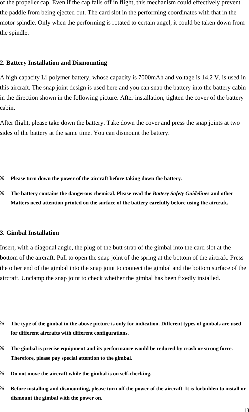 18  of the propeller cap. Even if the cap falls off in flight, this mechanism could effectively prevent the paddle from being ejected out. The card slot in the performing coordinates with that in the motor spindle. Only when the performing is rotated to certain angel, it could be taken down from the spindle.  2. Battery Installation and Dismounting A high capacity Li-polymer battery, whose capacity is 7000mAh and voltage is 14.2 V, is used in this aircraft. The snap joint design is used here and you can snap the battery into the battery cabin in the direction shown in the following picture. After installation, tighten the cover of the battery cabin. After flight, please take down the battery. Take down the cover and press the snap joints at two sides of the battery at the same time. You can dismount the battery.   ※ Please turn down the power of the aircraft before taking down the battery. ※ The battery contains the dangerous chemical. Please read the Battery Safety Guidelines and other Matters need attention printed on the surface of the battery carefully before using the aircraft.  3. Gimbal Installation Insert, with a diagonal angle, the plug of the butt strap of the gimbal into the card slot at the bottom of the aircraft. Pull to open the snap joint of the spring at the bottom of the aircraft. Press the other end of the gimbal into the snap joint to connect the gimbal and the bottom surface of the aircraft. Unclamp the snap joint to check whether the gimbal has been fixedly installed.   ※ The type of the gimbal in the above picture is only for indication. Different types of gimbals are used for different aircrafts with different configurations. ※ The gimbal is precise equipment and its performance would be reduced by crash or strong force. Therefore, please pay special attention to the gimbal. ※ Do not move the aircraft while the gimbal is on self-checking. ※ Before installing and dismounting, please turn off the power of the aircraft. It is forbidden to install or dismount the gimbal with the power on. 
