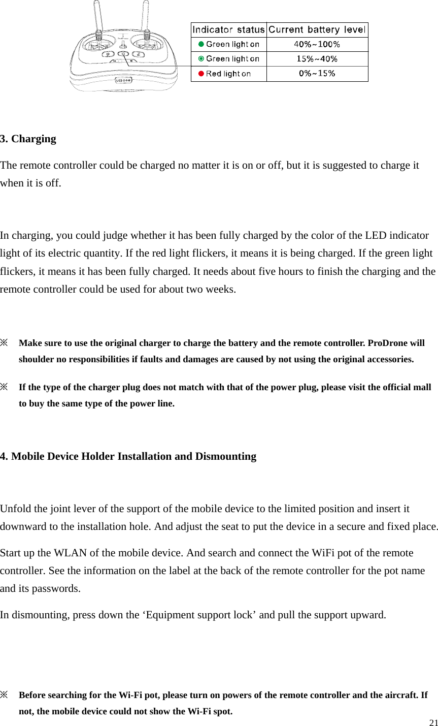 21    3. Charging The remote controller could be charged no matter it is on or off, but it is suggested to charge it when it is off.  In charging, you could judge whether it has been fully charged by the color of the LED indicator light of its electric quantity. If the red light flickers, it means it is being charged. If the green light flickers, it means it has been fully charged. It needs about five hours to finish the charging and the remote controller could be used for about two weeks.  ※ Make sure to use the original charger to charge the battery and the remote controller. ProDrone will shoulder no responsibilities if faults and damages are caused by not using the original accessories. ※ If the type of the charger plug does not match with that of the power plug, please visit the official mall to buy the same type of the power line.  4. Mobile Device Holder Installation and Dismounting  Unfold the joint lever of the support of the mobile device to the limited position and insert it downward to the installation hole. And adjust the seat to put the device in a secure and fixed place. Start up the WLAN of the mobile device. And search and connect the WiFi pot of the remote controller. See the information on the label at the back of the remote controller for the pot name and its passwords. In dismounting, press down the ‘Equipment support lock’ and pull the support upward.   ※ Before searching for the Wi-Fi pot, please turn on powers of the remote controller and the aircraft. If not, the mobile device could not show the Wi-Fi spot. 