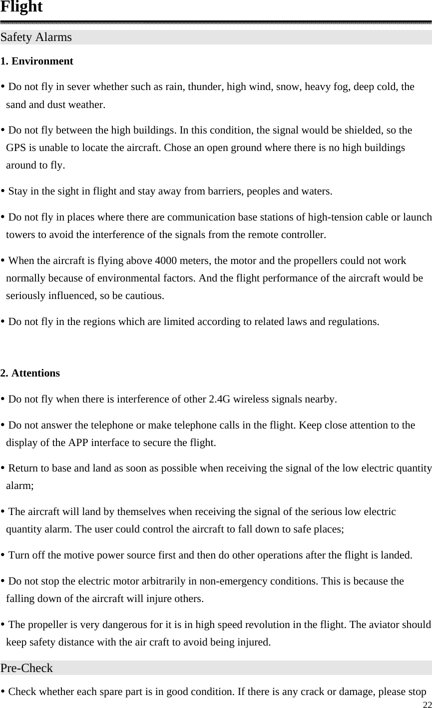 22  Flight Safety Alarms                    1. Environment y Do not fly in sever whether such as rain, thunder, high wind, snow, heavy fog, deep cold, the sand and dust weather. y Do not fly between the high buildings. In this condition, the signal would be shielded, so the GPS is unable to locate the aircraft. Chose an open ground where there is no high buildings around to fly. y Stay in the sight in flight and stay away from barriers, peoples and waters. y Do not fly in places where there are communication base stations of high-tension cable or launch towers to avoid the interference of the signals from the remote controller. y When the aircraft is flying above 4000 meters, the motor and the propellers could not work normally because of environmental factors. And the flight performance of the aircraft would be seriously influenced, so be cautious. y Do not fly in the regions which are limited according to related laws and regulations.  2. Attentions y Do not fly when there is interference of other 2.4G wireless signals nearby. y Do not answer the telephone or make telephone calls in the flight. Keep close attention to the display of the APP interface to secure the flight. y Return to base and land as soon as possible when receiving the signal of the low electric quantity alarm; y The aircraft will land by themselves when receiving the signal of the serious low electric quantity alarm. The user could control the aircraft to fall down to safe places; y Turn off the motive power source first and then do other operations after the flight is landed. y Do not stop the electric motor arbitrarily in non-emergency conditions. This is because the falling down of the aircraft will injure others. y The propeller is very dangerous for it is in high speed revolution in the flight. The aviator should keep safety distance with the air craft to avoid being injured. Pre-Check                     y Check whether each spare part is in good condition. If there is any crack or damage, please stop 