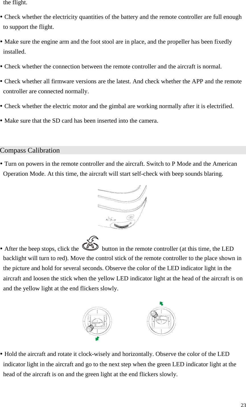 23  the flight. y Check whether the electricity quantities of the battery and the remote controller are full enough to support the flight. y Make sure the engine arm and the foot stool are in place, and the propeller has been fixedly installed. y Check whether the connection between the remote controller and the aircraft is normal. y Check whether all firmware versions are the latest. And check whether the APP and the remote controller are connected normally. y Check whether the electric motor and the gimbal are working normally after it is electrified. y Make sure that the SD card has been inserted into the camera.  Compass Calibration                   y Turn on powers in the remote controller and the aircraft. Switch to P Mode and the American Operation Mode. At this time, the aircraft will start self-check with beep sounds blaring.  y After the beep stops, click the    button in the remote controller (at this time, the LED backlight will turn to red). Move the control stick of the remote controller to the place shown in the picture and hold for several seconds. Observe the color of the LED indicator light in the aircraft and loosen the stick when the yellow LED indicator light at the head of the aircraft is on and the yellow light at the end flickers slowly.  y Hold the aircraft and rotate it clock-wisely and horizontally. Observe the color of the LED indicator light in the aircraft and go to the next step when the green LED indicator light at the head of the aircraft is on and the green light at the end flickers slowly. 