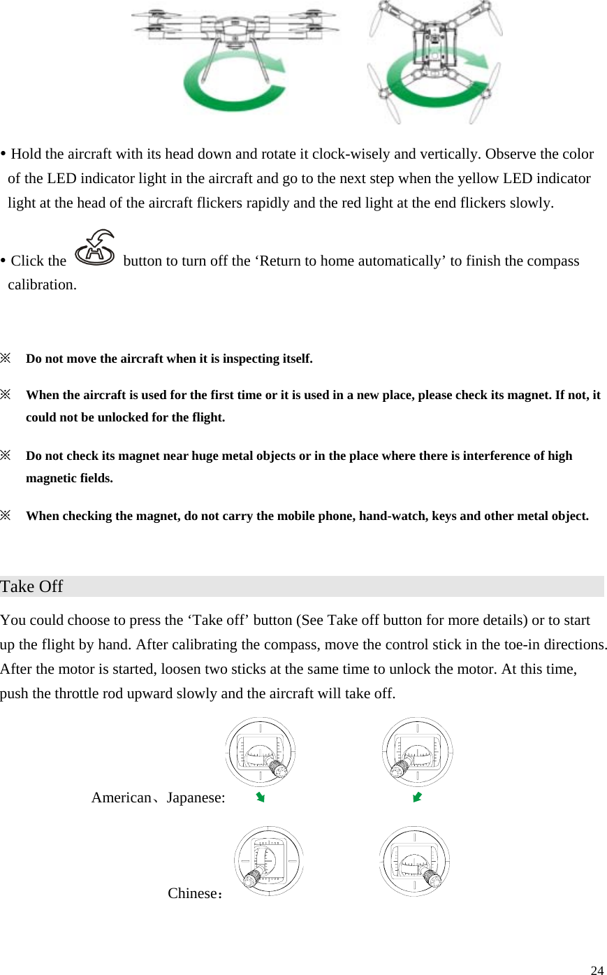 24   y Hold the aircraft with its head down and rotate it clock-wisely and vertically. Observe the color of the LED indicator light in the aircraft and go to the next step when the yellow LED indicator light at the head of the aircraft flickers rapidly and the red light at the end flickers slowly. y Click the    button to turn off the ‘Return to home automatically’ to finish the compass calibration.  ※ Do not move the aircraft when it is inspecting itself. ※ When the aircraft is used for the first time or it is used in a new place, please check its magnet. If not, it could not be unlocked for the flight. ※ Do not check its magnet near huge metal objects or in the place where there is interference of high magnetic fields. ※ When checking the magnet, do not carry the mobile phone, hand-watch, keys and other metal object.  Take Off                     You could choose to press the ‘Take off’ button (See Take off button for more details) or to start up the flight by hand. After calibrating the compass, move the control stick in the toe-in directions. After the motor is started, loosen two sticks at the same time to unlock the motor. At this time, push the throttle rod upward slowly and the aircraft will take off. American、Japanese:    Chinese：             