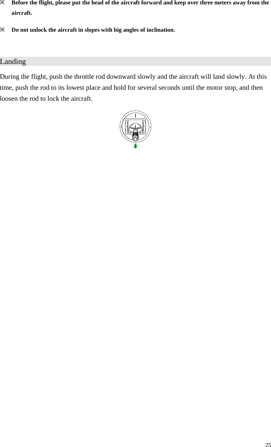 25  ※ Before the flight, please put the head of the aircraft forward and keep over three meters away from the aircraft. ※ Do not unlock the aircraft in slopes with big angles of inclination.  Landing                      During the flight, push the throttle rod downward slowly and the aircraft will land slowly. At this time, push the rod to its lowest place and hold for several seconds until the motor stop, and then loosen the rod to lock the aircraft.  