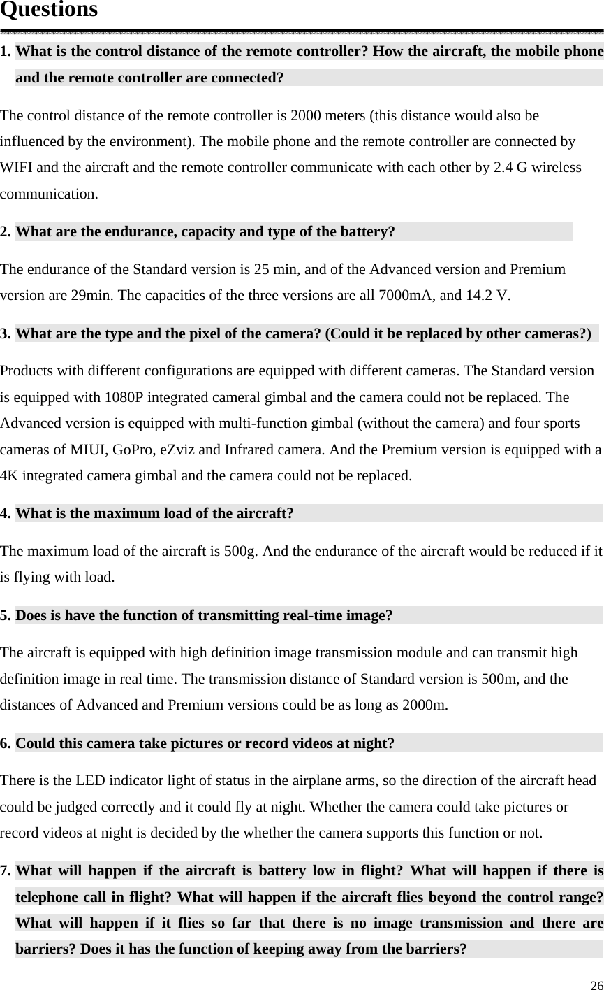 26  Questions 1. What is the control distance of the remote controller? How the aircraft, the mobile phone and the remote controller are connected?               The control distance of the remote controller is 2000 meters (this distance would also be influenced by the environment). The mobile phone and the remote controller are connected by WIFI and the aircraft and the remote controller communicate with each other by 2.4 G wireless communication. 2. What are the endurance, capacity and type of the battery?          The endurance of the Standard version is 25 min, and of the Advanced version and Premium version are 29min. The capacities of the three versions are all 7000mA, and 14.2 V. 3. What are the type and the pixel of the camera? (Could it be replaced by other cameras?)   Products with different configurations are equipped with different cameras. The Standard version is equipped with 1080P integrated cameral gimbal and the camera could not be replaced. The Advanced version is equipped with multi-function gimbal (without the camera) and four sports cameras of MIUI, GoPro, eZviz and Infrared camera. And the Premium version is equipped with a 4K integrated camera gimbal and the camera could not be replaced. 4. What is the maximum load of the aircraft?               The maximum load of the aircraft is 500g. And the endurance of the aircraft would be reduced if it is flying with load. 5. Does is have the function of transmitting real-time image?           The aircraft is equipped with high definition image transmission module and can transmit high definition image in real time. The transmission distance of Standard version is 500m, and the distances of Advanced and Premium versions could be as long as 2000m. 6. Could this camera take pictures or record videos at night?           There is the LED indicator light of status in the airplane arms, so the direction of the aircraft head could be judged correctly and it could fly at night. Whether the camera could take pictures or record videos at night is decided by the whether the camera supports this function or not. 7. What will happen if the aircraft is battery low in flight? What will happen if there is telephone call in flight? What will happen if the aircraft flies beyond the control range? What will happen if it flies so far that there is no image transmission and there are barriers? Does it has the function of keeping away from the barriers?                 