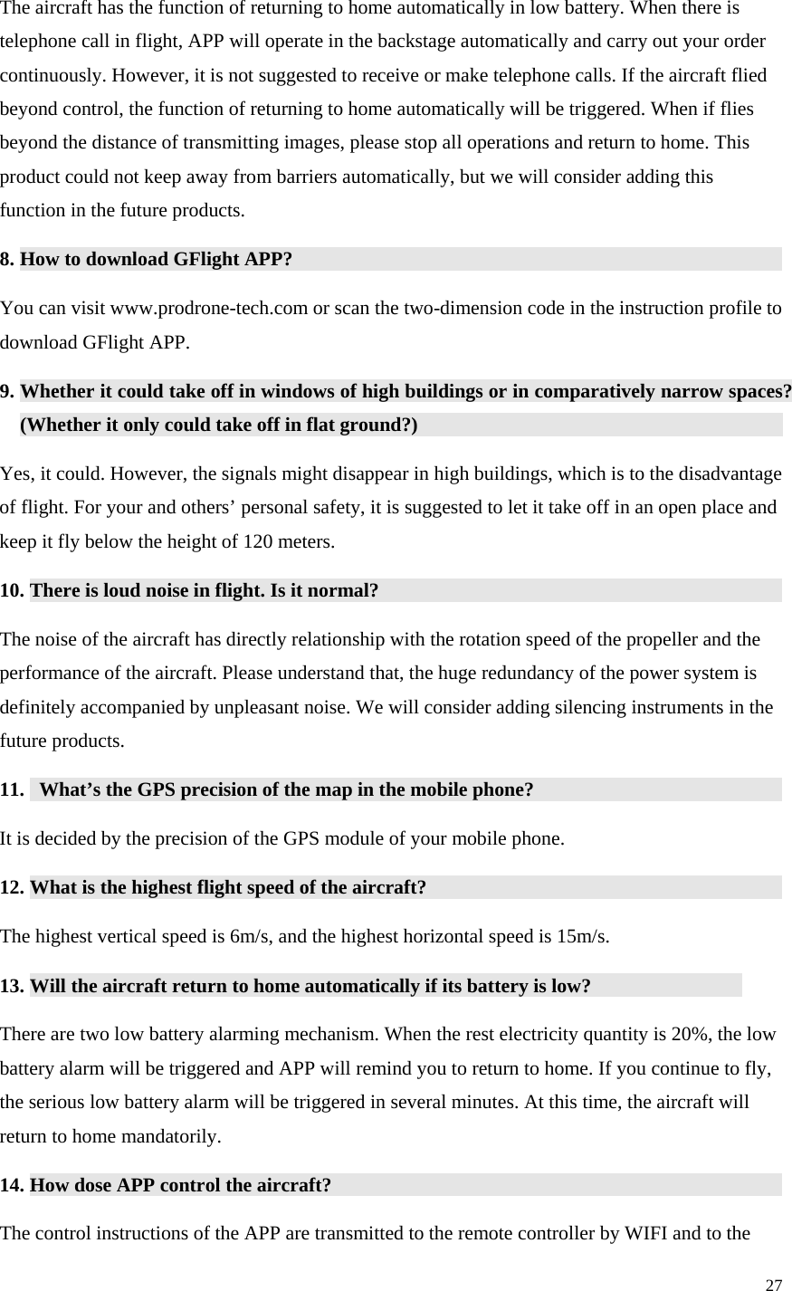 27  The aircraft has the function of returning to home automatically in low battery. When there is telephone call in flight, APP will operate in the backstage automatically and carry out your order continuously. However, it is not suggested to receive or make telephone calls. If the aircraft flied beyond control, the function of returning to home automatically will be triggered. When if flies beyond the distance of transmitting images, please stop all operations and return to home. This product could not keep away from barriers automatically, but we will consider adding this function in the future products. 8. How to download GFlight APP?                You can visit www.prodrone-tech.com or scan the two-dimension code in the instruction profile to download GFlight APP. 9. Whether it could take off in windows of high buildings or in comparatively narrow spaces? (Whether it only could take off in flat ground?)              Yes, it could. However, the signals might disappear in high buildings, which is to the disadvantage of flight. For your and others’ personal safety, it is suggested to let it take off in an open place and keep it fly below the height of 120 meters. 10. There is loud noise in flight. Is it normal?              The noise of the aircraft has directly relationship with the rotation speed of the propeller and the performance of the aircraft. Please understand that, the huge redundancy of the power system is definitely accompanied by unpleasant noise. We will consider adding silencing instruments in the future products. 11.   What’s the GPS precision of the map in the mobile phone?          It is decided by the precision of the GPS module of your mobile phone. 12. What is the highest flight speed of the aircraft?             The highest vertical speed is 6m/s, and the highest horizontal speed is 15m/s. 13. Will the aircraft return to home automatically if its battery is low?              There are two low battery alarming mechanism. When the rest electricity quantity is 20%, the low battery alarm will be triggered and APP will remind you to return to home. If you continue to fly, the serious low battery alarm will be triggered in several minutes. At this time, the aircraft will return to home mandatorily. 14. How dose APP control the aircraft?               The control instructions of the APP are transmitted to the remote controller by WIFI and to the 