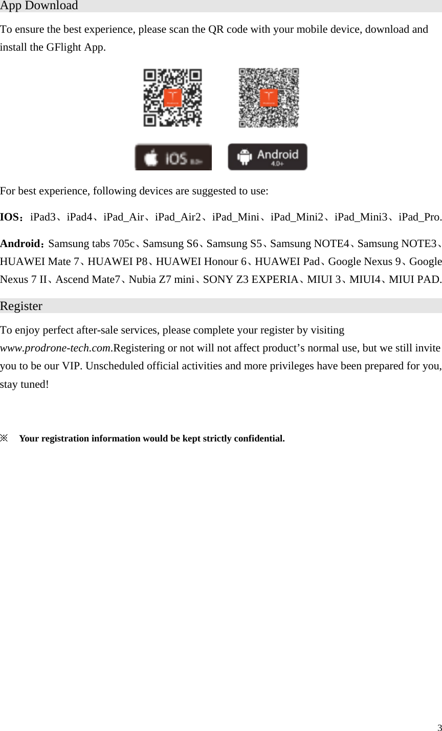 3  App Download                    To ensure the best experience, please scan the QR code with your mobile device, download and install the GFlight App.              For best experience, following devices are suggested to use: IOS：iPad3、iPad4、iPad_Air、iPad_Air2、iPad_Mini、iPad_Mini2、iPad_Mini3、iPad_Pro. Android：Samsung tabs 705c、Samsung S6、Samsung S5、Samsung NOTE4、Samsung NOTE3、HUAWEI Mate 7、HUAWEI P8、HUAWEI Honour 6、HUAWEI Pad、Google Nexus 9、Google Nexus 7 II、Ascend Mate7、Nubia Z7 mini、SONY Z3 EXPERIA、MIUI 3、MIUI4、MIUI PAD. Register                      To enjoy perfect after-sale services, please complete your register by visiting www.prodrone-tech.com.Registering or not will not affect product’s normal use, but we still invite you to be our VIP. Unscheduled official activities and more privileges have been prepared for you, stay tuned!  ※ Your registration information would be kept strictly confidential. 