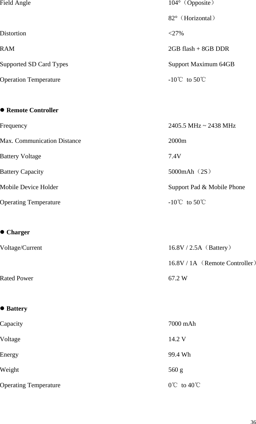 36  Field Angle           104°（Opposite）              82°（Horizontal） Distortion           &lt;27% RAM            2GB flash + 8GB DDR Supported SD Card Types        Support Maximum 64GB Operation Temperature         -10℃ to 50℃  z Remote Controller Frequency              2405.5 MHz ~ 2438 MHz Max. Communication Distance       2000m Battery Voltage          7.4V Battery Capacity          5000mAh（2S） Mobile Device Holder          Support Pad &amp; Mobile Phone Operating Temperature         -10℃ to 50℃  z Charger Voltage/Current          16.8V / 2.5A（Battery） 16.8V / 1A （Remote Controller）  Rated Power           67.2 W  z Battery Capacity            7000 mAh Voltage            14.2 V Energy            99.4 Wh Weight            560 g Operating Temperature         0℃ to 40℃  