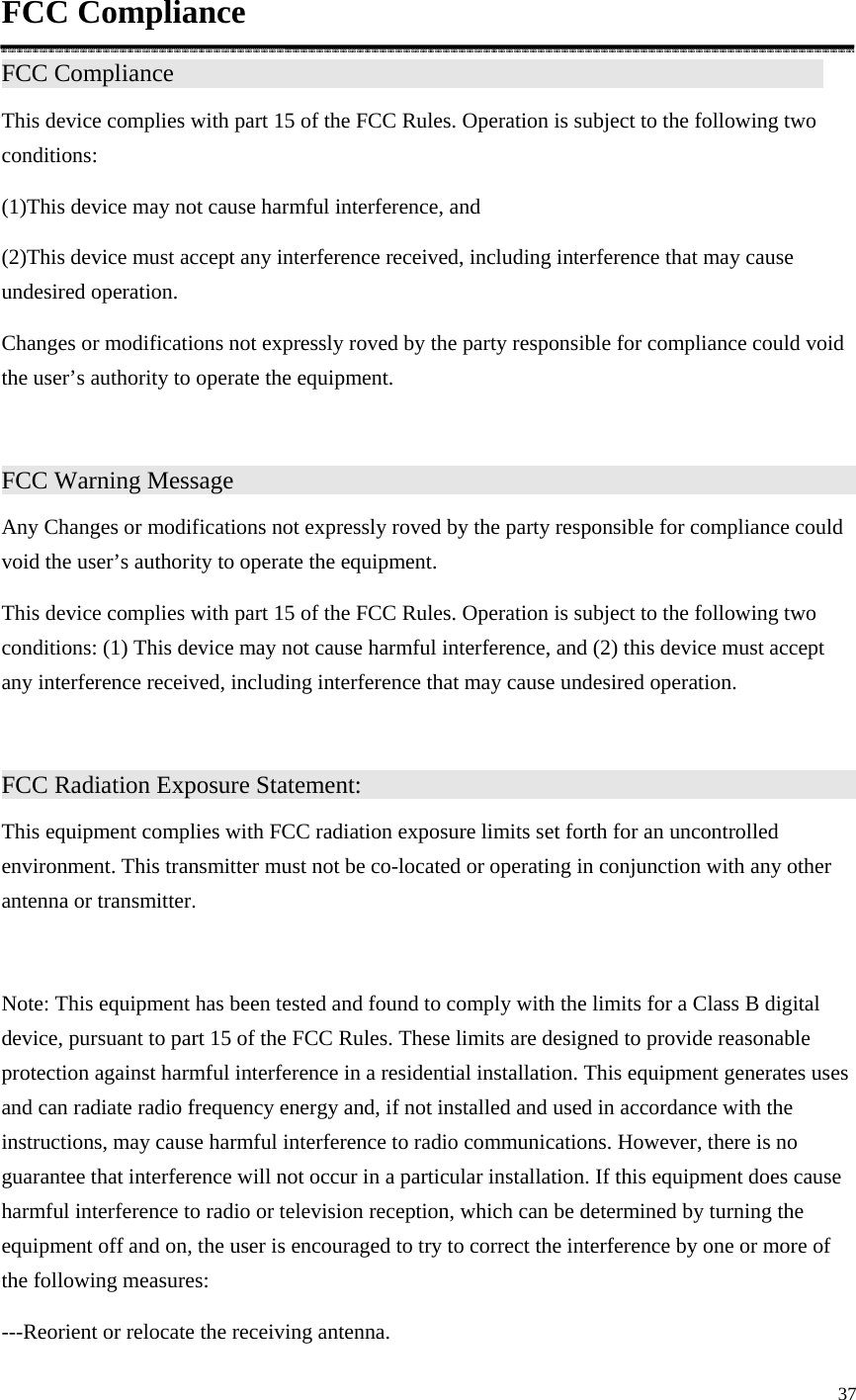 37  FCC Compliance FCC Compliance                 This device complies with part 15 of the FCC Rules. Operation is subject to the following two conditions: (1)This device may not cause harmful interference, and (2)This device must accept any interference received, including interference that may cause undesired operation. Changes or modifications not expressly roved by the party responsible for compliance could void the user’s authority to operate the equipment.  FCC Warning Message                  Any Changes or modifications not expressly roved by the party responsible for compliance could void the user’s authority to operate the equipment. This device complies with part 15 of the FCC Rules. Operation is subject to the following two conditions: (1) This device may not cause harmful interference, and (2) this device must accept any interference received, including interference that may cause undesired operation.  FCC Radiation Exposure Statement:               This equipment complies with FCC radiation exposure limits set forth for an uncontrolled environment. This transmitter must not be co-located or operating in conjunction with any other antenna or transmitter.  Note: This equipment has been tested and found to comply with the limits for a Class B digital device, pursuant to part 15 of the FCC Rules. These limits are designed to provide reasonable protection against harmful interference in a residential installation. This equipment generates uses and can radiate radio frequency energy and, if not installed and used in accordance with the instructions, may cause harmful interference to radio communications. However, there is no guarantee that interference will not occur in a particular installation. If this equipment does cause harmful interference to radio or television reception, which can be determined by turning the equipment off and on, the user is encouraged to try to correct the interference by one or more of the following measures: ---Reorient or relocate the receiving antenna. 